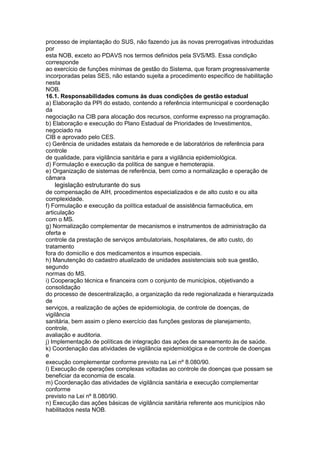 processo de implantação do SUS, não fazendo jus às novas prerrogativas introduzidas
por
esta NOB, exceto ao PDAVS nos termos definidos pela SVS/MS. Essa condição
corresponde
ao exercício de funções mínimas de gestão do Sistema, que foram progressivamente
incorporadas pelas SES, não estando sujeita a procedimento específico de habilitação
nesta
NOB.
16.1. Responsabilidades comuns às duas condições de gestão estadual
a) Elaboração da PPI do estado, contendo a referência intermunicipal e coordenação
da
negociação na CIB para alocação dos recursos, conforme expresso na programação.
b) Elaboração e execução do Plano Estadual de Prioridades de Investimentos,
negociado na
CIB e aprovado pelo CES.
c) Gerência de unidades estatais da hemorede e de laboratórios de referência para
controle
de qualidade, para vigilância sanitária e para a vigilância epidemiológica.
d) Formulação e execução da política de sangue e hemoterapia.
e) Organização de sistemas de referência, bem como a normalização e operação de
câmara
78 legislação estruturante do sus
de compensação de AIH, procedimentos especializados e de alto custo e ou alta
complexidade.
f) Formulação e execução da política estadual de assistência farmacêutica, em
articulação
com o MS.
g) Normalização complementar de mecanismos e instrumentos de administração da
oferta e
controle da prestação de serviços ambulatoriais, hospitalares, de alto custo, do
tratamento
fora do domicílio e dos medicamentos e insumos especiais.
h) Manutenção do cadastro atualizado de unidades assistenciais sob sua gestão,
segundo
normas do MS.
i) Cooperação técnica e financeira com o conjunto de municípios, objetivando a
consolidação
do processo de descentralização, a organização da rede regionalizada e hierarquizada
de
serviços, a realização de ações de epidemiologia, de controle de doenças, de
vigilância
sanitária, bem assim o pleno exercício das funções gestoras de planejamento,
controle,
avaliação e auditoria.
j) Implementação de políticas de integração das ações de saneamento às de saúde.
k) Coordenação das atividades de vigilância epidemiológica e de controle de doenças
e
execução complementar conforme previsto na Lei nº 8.080/90.
l) Execução de operações complexas voltadas ao controle de doenças que possam se
beneficiar da economia de escala.
m) Coordenação das atividades de vigilância sanitária e execução complementar
conforme
previsto na Lei nº 8.080/90.
n) Execução das ações básicas de vigilância sanitária referente aos municípios não
habilitados nesta NOB.
 