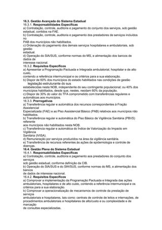 16.3. Gestão Avançada do Sistema Estadual
16.3.1. Responsabilidades Específicas
a) Contratação, controle, auditoria e pagamento do conjunto dos serviços, sob gestão
estadual, contidos na FAE.
b) Contratação, controle, auditoria e pagamento dos prestadores de serviços incluídos
no
PAB dos municípios não habilitados.
c) Ordenação do pagamento dos demais serviços hospitalares e ambulatoriais, sob
gestão
estadual.
d) Operação do SIA/SUS, conforme normas do MS, e alimentação dos bancos de
dados de
interesse nacional.
16.3.2. Requisitos Específicos
a) Apresentar a Programação Pactuada e Integrada ambulatorial, hospitalar e de alto
custo,
contendo a referência intermunicipal e os critérios para a sua elaboração.
b) Dispor de 60% dos municípios do estado habilitados nas condições de gestão
80 legislação estruturante do sus
estabelecidas nesta NOB, independente do seu contingente populacional; ou 40% dos
municípios habilitados, desde que, nestes, residam 60% da população.
c) Dispor de 30% do valor do TFA comprometido com transferências regulares e
automáticas aos municípios.
16.3.3. Prerrogativas
a) Transferência regular e automática dos recursos correspondentes à Fração
Assistencial
Especializada (FAE) e ao Piso Assistencial Básico (PAB) relativos aos municípios não
habilitados.
b) Transferência regular e automática do Piso Básico de Vigilância Sanitária (PBVS)
referente
aos municípios não habilitados nesta NOB.
c) Transferência regular e automática do Índice de Valorização do Impacto em
Vigilância
Sanitária (IVISA).
d) Remuneração por serviços produzidos na área da vigilância sanitária.
e) Transferência de recursos referentes às ações de epidemiologia e controle de
doenças.
16.4. Gestão Plena do Sistema Estadual
16.4.1. Responsabilidades Específicas
a) Contratação, controle, auditoria e pagamento aos prestadores do conjunto dos
serviços
sob gestão estadual, conforme definição da CIB.
b) Operação do SIA/SUS e do SIH/SUS, conforme normas do MS, e alimentação dos
bancos
de dados de interesse nacional.
16.4.2. Requisitos Específicos
a) Comprovar a implementação da Programação Pactuada e Integrada das ações
ambulatoriais, hospitalares e de alto custo, contendo a referência intermunicipal e os
critérios para a sua elaboração.
b) Comprovar a operacionalização de mecanismos de controle da prestação de
serviços
ambulatoriais e hospitalares, tais como: centrais de controle de leitos e internações, de
procedimentos ambulatoriais e hospitalares de alto/custo e ou complexidade e de
marcação
de consultas especializadas.
 