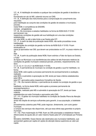 1 7 . 4 . A habilitação de estados a qualquer das condições de gestão é decidida na
CIT e
formalizada em ato do MS, cabendo recurso ao CNS.
1 7 . 5 . A definição dos instrumentos para a comprovação do cumprimento dos
requisitos
para habilitação ao conjunto das condições de gestão de estados e municípios,
previsto
nesta NOB, é competência da SAS/MS.
conass . progestores 83
1 7 . 6 . Os municípios e estados habilitados na forma da NOB-SUS nº 01/93
permanecem nas
respectivas condições de gestão até sua habilitação em uma das condições
estabelecidas
por esta NOB, ou até a data limite a ser fixada pela CIT.
1 7 . 7 . A partir da data da publicação desta NOB, não serão procedidas novas
habilitações
ou alterações de condição de gestão na forma da NOB-SUS nº 01/93. Ficam
excetuados os
casos já aprovados nas CIB, que devem ser protocolados na CIT, no prazo máximo de
30
dias.
1 7 . 8 . A partir da publicação desta NOB, ficam extintos o Fator de Apoio ao Estado,
o Fator
de Apoio ao Município e as transferências dos saldos de teto financeiro relativos às
condições de gestão municipal e estadual parciais, previstos, respectivamente, nos
itens
3.1.4; 3.2; 4.1.2 e 4.2.1 da NOB-SUS nº 01/93.
1 7 . 9 . A permanência do município na condição de gestão a que for habilitado, na
forma
desta NOB, está sujeita a processo permanente de acompanhamento e avaliação,
realizado
pela SES e submetido à apreciação da CIB, tendo por base critérios estabelecidos
pela CIB e
pela CIT, aprovados pelos respectivos Conselhos de Saúde.
1 7 . 1 0 . De maneira idêntica, a permanência do estado na condição de gestão a que
for
habilitado, na forma desta NOB, está sujeita a processo permanente de
acompanhamento e
avaliação, realizado pelo MS e submetido à apreciação da CIT, tendo por base
critérios
estabelecidos por esta Comissão e aprovados pelo CNS.
1 7 . 1 1 . O gestor do município habilitado na condição de Gestão Plena da Atenção
Básica que
ainda não dispõe de serviços suficientes para garantir, à sua população, a totalidade
de
procedimentos cobertos pelo PAB, pode negociar, diretamente, com outro gestor
municipal,
a compra dos serviços não disponíveis, até que essa oferta seja garantida no próprio
município.
1 7 . 1 2 . Para implantação do PAB, ficam as CIB autorizadas a estabelecer fatores
diferenciados de ajuste até um valor máximo fixado pela CIT e formalizado por Portaria
do
Ministério (SAS/MS). Esses fatores são destinados aos municípios habilitados, que
apresentam gastos per capita em ações de atenção básica superiores ao valor per
capita
 
