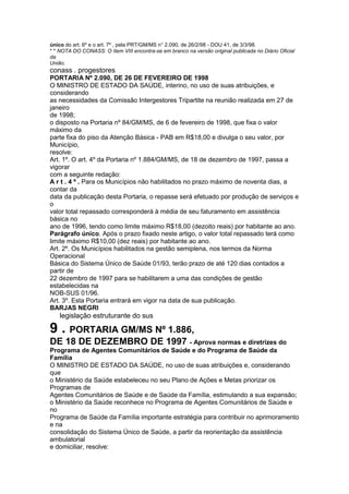 único do art. 6º e o art. 7º , pela PRT/GM/MS n° 2.090, de 26/2/98 - DOU 41, de 3/3/98.
* * NOTA DO CONASS: O ítem VIII encontra-se em branco na versão original publicada no Diário Oficial
da
União.
conass . progestores 89
PORTARIA Nº 2.090, DE 26 DE FEVEREIRO DE 1998
O MINISTRO DE ESTADO DA SAÚDE, interino, no uso de suas atribuições, e
considerando
as necessidades da Comissão Intergestores Tripartite na reunião realizada em 27 de
janeiro
de 1998;
o disposto na Portaria nº 84/GM/MS, de 6 de fevereiro de 1998, que fixa o valor
máximo da
parte fixa do piso da Atenção Básica - PAB em R$18,00 e divulga o seu valor, por
Município,
resolve:
Art. 1º. O art. 4º da Portaria nº 1.884/GM/MS, de 18 de dezembro de 1997, passa a
vigorar
com a seguinte redação:
A r t . 4 º . Para os Municípios não habilitados no prazo máximo de noventa dias, a
contar da
data da publicação desta Portaria, o repasse será efetuado por produção de serviços e
o
valor total repassado corresponderá à média de seu faturamento em assistência
básica no
ano de 1996, tendo como limite máximo R$18,00 (dezoito reais) por habitante ao ano.
Parágrafo único. Após o prazo fixado neste artigo, o valor total repassado terá como
limite máximo R$10,00 (dez reais) por habitante ao ano.
Art. 2º. Os Municípios habilitados na gestão semiplena, nos termos da Norma
Operacional
Básica do Sistema Único de Saúde 01/93, terão prazo de até 120 dias contados a
partir de
22 dezembro de 1997 para se habilitarem a uma das condições de gestão
estabelecidas na
NOB-SUS 01/96.
Art. 3º. Esta Portaria entrará em vigor na data de sua publicação.
BARJAS NEGRI
90 legislação estruturante do sus

9 . PORTARIA GM/MS Nº 1.886,
DE 18 DE DEZEMBRO DE 1997 - Aprova normas e diretrizes do
Programa de Agentes Comunitários de Saúde e do Programa de Saúde da
Família
O MINISTRO DE ESTADO DA SAÚDE, no uso de suas atribuições e, considerando
que
o Ministério da Saúde estabeleceu no seu Plano de Ações e Metas priorizar os
Programas de
Agentes Comunitários de Saúde e de Saúde da Família, estimulando a sua expansão;
o Ministério da Saúde reconhece no Programa de Agentes Comunitários de Saúde e
no
Programa de Saúde da Família importante estratégia para contribuir no aprimoramento
e na
consolidação do Sistema Único de Saúde, a partir da reorientação da assistência
ambulatorial
e domiciliar, resolve:
 
