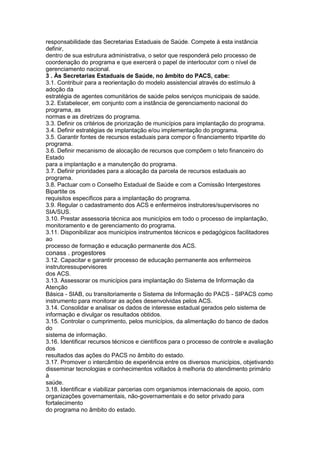 responsabilidade das Secretarias Estaduais de Saúde. Compete à esta instância
definir,
dentro de sua estrutura administrativa, o setor que responderá pelo processo de
coordenação do programa e que exercerá o papel de interlocutor com o nível de
gerenciamento nacional.
3 . Às Secretarias Estaduais de Saúde, no âmbito do PACS, cabe:
3.1. Contribuir para a reorientação do modelo assistencial através do estímulo à
adoção da
estratégia de agentes comunitários de saúde pelos serviços municipais de saúde.
3.2. Estabelecer, em conjunto com a instância de gerenciamento nacional do
programa, as
normas e as diretrizes do programa.
3.3. Definir os critérios de priorização de municípios para implantação do programa.
3.4. Definir estratégias de implantação e/ou implementação do programa.
3.5. Garantir fontes de recursos estaduais para compor o financiamento tripartite do
programa.
3.6. Definir mecanismo de alocação de recursos que compõem o teto financeiro do
Estado
para a implantação e a manutenção do programa.
3.7. Definir prioridades para a alocação da parcela de recursos estaduais ao
programa.
3.8. Pactuar com o Conselho Estadual de Saúde e com a Comissão Intergestores
Bipartite os
requisitos específicos para a implantação do programa.
3.9. Regular o cadastramento dos ACS e enfermeiros instrutores/supervisores no
SIA/SUS.
3.10. Prestar assessoria técnica aos municípios em todo o processo de implantação,
monitoramento e de gerenciamento do programa.
3.11. Disponibilizar aos municípios instrumentos técnicos e pedagógicos facilitadores
ao
processo de formação e educação permanente dos ACS.
conass . progestores 93
3.12. Capacitar e garantir processo de educação permanente aos enfermeiros
instrutoressupervisores
dos ACS.
3.13. Assessorar os municípios para implantação do Sistema de Informação da
Atenção
Básica - SIAB, ou transitoriamente o Sistema de Informação do PACS - SIPACS como
instrumento para monitorar as ações desenvolvidas pelos ACS.
3.14. Consolidar e analisar os dados de interesse estadual gerados pelo sistema de
informação e divulgar os resultados obtidos.
3.15. Controlar o cumprimento, pelos municípios, da alimentação do banco de dados
do
sistema de informação.
3.16. Identificar recursos técnicos e científicos para o processo de controle e avaliação
dos
resultados das ações do PACS no âmbito do estado.
3.17. Promover o intercâmbio de experiência entre os diversos municípios, objetivando
disseminar tecnologias e conhecimentos voltados à melhoria do atendimento primário
à
saúde.
3.18. Identificar e viabilizar parcerias com organismos internacionais de apoio, com
organizações governamentais, não-governamentais e do setor privado para
fortalecimento
do programa no âmbito do estado.
 