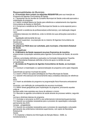 Responsabilidades do Município
4 . O município deve cumprir os seguintes REQUISITOS para sua inserção ao
Programa de Agentes Comunitários de Saúde:
4.1. Apresentar ata de reunião do Conselho Municipal de Saúde onde está aprovada a
implantação do programa.
4.2. Definir Unidade Básica de Saúde para referência e cadastramento dos Agentes
Comunitários de Saúde no SIA/SUS.
4.3. Comprovar a existência de Fundo Municipal de Saúde ou conta especial para a
saúde.
4.4. Garantir a existência de profissional(ais) enfermeiro(s), com dedicação integral
na(s)
unidade(s) básica(s) de referência, onde no âmbito de suas atribuições exercerão a
função
94 legislação estruturante do sus
de instrutor supervisor, na proporção de no máximo 30 Agentes Comunitários de
Saúde para
01 enfermeiro.
5A adesão ao PACS deve ser solicitada, pelo município, à Secretaria Estadual
de Saúde.
Prerrogativas:
6 . O Ministério da Saúde repassará recursos financeiros de incentivo,
proporcionais à população assistida pelos Agentes Comunitários de Saúde, de acordo
com
critérios e prioridades definidos e pactuados na Comissão Intergestores Tripartite.
6.1. As Secretarias Estaduais definirão a forma de apoio no âmbito de suas
competências.
7 . No âmbito do Programa de Agentes Comunitários de Saúde, ao município
cabe:
7.1. Conduzir a implantação e a operacionalização do programa como ação integrada
e
subordinada ao serviço municipal de saúde.
7.2. Inserir o PACS nas ações estratégicas do Plano Municipal de Saúde.
7.3. Garantir infra-estrutura de funcionamento da(s) unidade(s) básica(s) de referência
dos
ACS.
7.4. Inserir as atividades do programa na programação físico-financeira ambulatorial
do
município, com definição de contrapartida de recursos municipais.
7.5. Definir áreas geográficas para implantação do programa, priorizando aquelas
onde as
famílias estão mais expostas aos riscos de adoecer e morrer.
7.6. Recrutar os agentes comunitários de saúde através de processo seletivo, segundo
as
normas e diretrizes básicas do programa.
7.7. Contratar e remunerar os ACS e o(s) enfermeiro(s) instrutor(es)/supervisor(es).
7.8. Garantir as condições necessárias para o processo de capacitação e educação
permanente dos ACS.
conass . progestores 95
7.9. Garantir as condições necessárias para o processo de capacitação e educação
permanente dos enfermeiros instrutores supervisores, com apoio da Secretaria
Estadual de
Saúde.
7.10. Implantar o Sistema de Informação da Atenção Básica - SIAB, ou
transitoriamente o
 