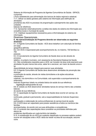 Sistema de Informação de Programa de Agentes Comunitários de Saúde - SIPACS,
cumprindo
o fluxo estabelecido para alimentação dos bancos de dados regional e estadual.
7.11. Utilizar os dados gerados pelo sistema de informação para definição de
atividades
prioritárias dos ACS no processo de programação e planejamento das ações das
unidades
básicas de referência.
7.12. Apresentar sistematicamente a análise dos dados do sistema de informação aos
conselhos locais e municipal de saúde.
7.13. Viabilizar equipamentos necessários para a informatização do sistema de
informação.
Diretrizes Operacionais
8 . Na operacionalização do Programa deverão ser observadas as seguintes
diretrizes:
8.1. O Agente Comunitário de Saúde - ACS deve trabalhar com adscrição de famílias
em base
geográfica definida.
8.2. Um ACS é responsável pelo acompanhamento de, no máximo, 150 famílias ou
750
pessoas.
8.3. O recrutamento do Agente Comunitário de Saúde deve se dar através de
processo
seletivo, no próprio município, com assessoria da Secretaria Estadual de Saúde.
8.4. São considerados requisitos para o ACS: ser morador da área onde exercerá suas
atividades há pelo menos dois anos, saber ler e escrever, ser maior de dezoito anos e
ter
disponibilidade de tempo integral para exercer suas atividades.
8.5. O Agente Comunitário de Saúde deve desenvolver atividades de prevenção das
doenças
e promoção da saúde, através de visitas domiciliares e de ações educativas
individuais e
coletivas, nos domicílios e na Comunidade, sob supervisão e acompanhamento do
enfermeiro
Instrutor-Supervisor lotado na unidade básica de saúde da sua referência.
96 legislação estruturante do sus
8.6. É vedado ao ACS desenvolver atividades típicas do serviço interno das unidades
básicas
de saúde de sua referência.
8.7. A capacitação do Agente Comunitário de Saúde deve ocorrer em serviço, de
forma
continuada, gradual e permanente, sob a responsabilidade do Instrutor-Supervisor,
com a
participação e colaboração de outros profissionais do serviço local de saúde.
8.8. O ACS deve ser capacitado para prestar assistência a todos os membros das
famílias
acompanhadas, de acordo com as suas atribuições e competências.
8.9. O conteúdo das capacitações deve considerar as prioridades definidas pelo
elenco de
problemas identificados em cada território de trabalho.
8.10. A substituição de um ACS por suplente classificado no processo seletivo poderá
ocorrer em situações onde o ACS: deixa de residir na área de sua atuação; assume
outra
 