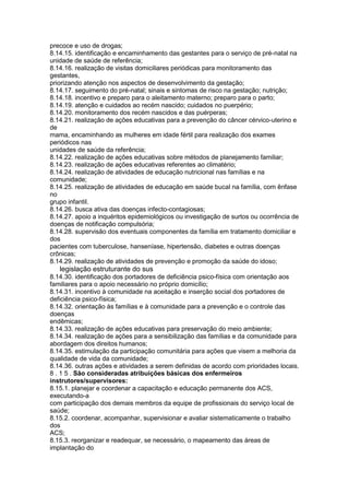 precoce e uso de drogas;
8.14.15. identificação e encaminhamento das gestantes para o serviço de pré-natal na
unidade de saúde de referência;
8.14.16. realização de visitas domiciliares periódicas para monitoramento das
gestantes,
priorizando atenção nos aspectos de desenvolvimento da gestação;
8.14.17. seguimento do pré-natal; sinais e sintomas de risco na gestação; nutrição;
8.14.18. incentivo e preparo para o aleitamento materno; preparo para o parto;
8.14.19. atenção e cuidados ao recém nascido; cuidados no puerpério;
8.14.20. monitoramento dos recém nascidos e das puérperas;
8.14.21. realização de ações educativas para a prevenção do câncer cérvico-uterino e
de
mama, encaminhando as mulheres em idade fértil para realização dos exames
periódicos nas
unidades de saúde da referência;
8.14.22. realização de ações educativas sobre métodos de planejamento familiar;
8.14.23. realização de ações educativas referentes ao climatério;
8.14.24. realização de atividades de educação nutricional nas famílias e na
comunidade;
8.14.25. realização de atividades de educação em saúde bucal na família, com ênfase
no
grupo infantil.
8.14.26. busca ativa das doenças infecto-contagiosas;
8.14.27. apoio a inquéritos epidemiológicos ou investigação de surtos ou ocorrência de
doenças de notificação compulsória;
8.14.28. supervisão dos eventuais componentes da família em tratamento domiciliar e
dos
pacientes com tuberculose, hanseníase, hipertensão, diabetes e outras doenças
crônicas;
8.14.29. realização de atividades de prevenção e promoção da saúde do idoso;
98 legislação estruturante do sus
8.14.30. identificação dos portadores de deficiência psico-física com orientação aos
familiares para o apoio necessário no próprio domicílio;
8.14.31. incentivo à comunidade na aceitação e inserção social dos portadores de
deficiência psico-física;
8.14.32. orientação às famílias e à comunidade para a prevenção e o controle das
doenças
endêmicas;
8.14.33. realização de ações educativas para preservação do meio ambiente;
8.14.34. realização de ações para a sensibilização das famílias e da comunidade para
abordagem dos direitos humanos;
8.14.35. estimulação da participação comunitária para ações que visem a melhoria da
qualidade de vida da comunidade;
8.14.36. outras ações e atividades a serem definidas de acordo com prioridades locais.
8 . 1 5 . São consideradas atribuições básicas dos enfermeiros
instrutores/supervisores:
8.15.1. planejar e coordenar a capacitação e educação permanente dos ACS,
executando-a
com participação dos demais membros da equipe de profissionais do serviço local de
saúde;
8.15.2. coordenar, acompanhar, supervisionar e avaliar sistematicamente o trabalho
dos
ACS;
8.15.3. reorganizar e readequar, se necessário, o mapeamento das áreas de
implantação do
 