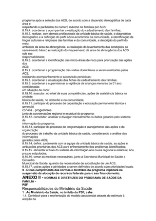 programa após a seleção dos ACS, de acordo com a dispersão demográfica de cada
área e
respeitando o parâmetro do número máximo de famílias por ACS;
8.15.4. coordenar a acompanhar a realização do cadastramento das famílias;
8.15.5. realizar, com demais profissionais da unidade básica de saúde, o diagnóstico
demográfico e a definição do perfil sócio-econômico da comunidade, a identificação de
traços culturais e religiosos das famílias e da comunidade, a descrição do perfil do
meio
ambiente da área de abrangência, a realização do levantamento das condições de
saneamento básico e realização do mapeamento da área de abrangência dos ACS
sob sua
responsabilidade;
8.15.6. coordenar a identificação das micro-áreas de risco para priorização das ações
dos
ACS;
8.15.7. coordenar a programação das visitas domiciliares a serem realizadas pelos
ACS,
realizando acompanhamento e supervisão periódicas;
8.15.8. coordenar a atualização das fichas de cadastramento das famílias;
8.15.9. coordenar e supervisionar a vigilância de crianças menores de 01 ano
consideradas
em situação de risco;
8.15.10. executar, no nível de suas competências, ações de assistência básica na
unidade
básica de saúde, no domicílio e na comunidade;
8.15.11. participar do processo de capacitação e educação permanente técnica e
gerencial
conass . progestores 99
junto às coordenações regional e estadual do programa;
8.15.12. consolidar, analisar e divulgar mensalmente os dados gerados pelo sistema
de
informação do programa;
8.15.13. participar do processo de programação e planejamento das ações e da
organização
do processo de trabalho da unidade básica de saúde, considerando a análise das
informações
geradas pelos ACS;
8.15.14. definir, juntamente com a equipe da unidade básica de saúde, as ações e
atribuições prioritárias dos ACS para enfrentamento dos problemas identificados;
8.15.15. alimentar o fluxo do sistema de informação aos níveis regional e estadual, nos
prazos estipulados;
8.15.16. tomar as medidas necessárias, junto à Secretaria Municipal de Saúde e
Conselho
Municipal de Saúde, quando da necessidade de substituição de um ACS;
8.15.17. outras ações e atividades a serem definidas de acordo com prioridades locais.
9 . O não cumprimento das normas e diretrizes do programa implicará na
suspensão da alocação de recursos federais para o seu financiamento.
ANEXO II - NORMAS E DIRETRIZES DO PROGRAMA DE SAÚDE DA
FAMÍLIA -
PSF
Responsabilidades do Ministério da Saúde
1 . Ao Ministério da Saúde, no âmbito do PSF, cabe:
1.1. Contribuir para a reorientação do modelo assistencial através do estímulo à
adoção da
 