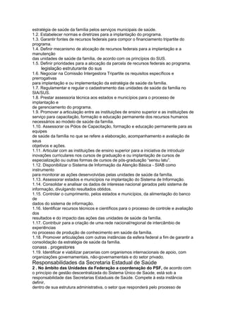 estratégia de saúde da família pelos serviços municipais de saúde.
1.2. Estabelecer normas e diretrizes para a implantação do programa.
1.3. Garantir fontes de recursos federais para compor o financiamento tripartite do
programa.
1.4. Definir mecanismo de alocação de recursos federais para a implantação e a
manutenção
das unidades de saúde da família, de acordo com os princípios do SUS.
1.5. Definir prioridades para a alocação da parcela de recursos federais ao programa.
100 legislação estruturante do sus
1.6. Negociar na Comissão Intergestora Tripartite os requisitos específicos e
prerrogativas
para implantação e ou implementação da estratégia de saúde da família.
1.7. Regulamentar e regular o cadastramento das unidades de saúde da família no
SIA/SUS.
1.8. Prestar assessoria técnica aos estados e municípios para o processo de
implantação e
de gerenciamento do programa.
1.9. Promover a articulação entre as instituições de ensino superior e as instituições de
serviço para capacitação, formação e educação permanente dos recursos humanos
necessários ao modelo de saúde da família.
1.10. Assessorar os Pólos de Capacitação, formação e educação permanente para as
equipes
de saúde da família no que se refere a elaboração, acompanhamento e avaliação de
seus
objetivos e ações.
1.11. Articular com as instituições de ensino superior para a iniciativa de introduzir
inovações curriculares nos cursos de graduação e ou implantação de cursos de
especialização ou outras formas de cursos de pós-graduação “sensu latu”.
1.12. Disponibilizar o Sistema de Informação da Atenção Básica - SIAB como
instrumento
para monitorar as ações desenvolvidas pelas unidades de saúde da família.
1.13. Assessorar estados e municípios na implantação do Sistema de Informação.
1.14. Consolidar e analisar os dados de interesse nacional gerados pelo sistema de
informação, divulgando resultados obtidos.
1.15. Controlar o cumprimento, pelos estados e municípios, da alimentação do banco
de
dados do sistema de informação.
1.16. Identificar recursos técnicos e científicos para o processo de controle e avaliação
dos
resultados e do impacto das ações das unidades de saúde da família.
1.17. Contribuir para a criação de uma rede nacional/regional de intercâmbio de
experiências
no processo de produção de conhecimento em saúde da família.
1.18. Promover articulações com outras instâncias da esfera federal a fim de garantir a
consolidação da estratégia de saúde da família.
conass . progestores 101
1.19. Identificar e viabilizar parcerias com organismos internacionais de apoio, com
organizações governamentais, não-governamentais e do setor privado.
Responsabilidades da Secretaria Estadual de Saúde
2 . No âmbito das Unidades da Federação a coordenação do PSF, de acordo com
o princípio de gestão descentralizada do Sistema Único de Saúde, está sob a
responsabilidade das Secretarias Estaduais de Saúde. Compete à esta instância
definir,
dentro de sua estrutura administrativa, o setor que responderá pelo processo de
 