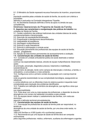 8.1. O Ministério da Saúde repassará recursos financeiros de incentivo, proporcionais
à
população assistida pelas unidades de saúde da família, de acordo com critérios e
prioridades
definidos e pactuados na Comissão Intergestores Tripartite.
8.2. As Secretarias Estaduais definirão a forma de apoio no âmbito de suas
competências.
Diretrizes Operacionais do Programa de Saúde da Família
9 . Aspectos que caracterizam a reorganização das práticas de trabalho nas
unidades de Saúde da Família:
9.1. Caráter substitutivo das práticas tradicionais das unidades básicas de saúde,
complementaridade e hierarquização.
9.2. Adscrição de população/territorialização.
9.3. Programação e planejamento descentralizados.
9.4. Integralidade da assistência.
9.5. Abordagem multiprofissional.
9.6. Estímulo à ação intersetorial.
9.7. Estímulo à participação e controle social.
9.8. Educação permanente dos profissionais das equipes de saúde da família.
conass . progestores 105
9.9. Adoção de instrumentos permanentes de acompanhamento e avaliação.
1 0 . Caracterização das unidades de saúde da família:
10.1. Consiste em unidade ambulatorial pública de saúde destinada a realizar
assistência
contínua nas especialidades básicas, através de equipe multiprofissional. Desenvolve
ações
de promoção, prevenção, diagnóstico precoce, tratamento e reabilitação,
características do
nível primário de atenção, tendo como campos de intervenção o indivíduo, a família, o
ambulatório, a comunidade e o meio ambiente.
10.2. Configura-se como o primeiro contato da população com o serviço local de
saúde,
onde se garanta resolutividade na sua complexidade tecnológica, assegurando-se
referência
e contra-referência com os diferentes níveis do sistema quando é requerida maior
complexidade para resolução dos problemas identificados.
10.3. Trabalha com definição de território de abrangência, que significa a área que
está sob
sua responsabilidade.
10.4. Pode atuar com uma ou mais equipes de profissionais, a depender da área de
abrangência e do número de habitantes vinculados a esta unidade.
10.5. As equipes devem realizar o cadastramento das famílias, com visita aos
domicílios,
segundo a definição territorial pré-estabelecida.
1 1 . Caracterização das equipes de saúde da família:
11.1. Uma equipe de profissionais de saúde da família pode ser responsável, no
âmbito de
abrangência de uma unidade de saúde da família, por uma área onde resida, no
máximo,
1000 (mil) famílias ou 4.500 (quatro mil e quinhentas) pessoas.
11.2. Recomenda-se que uma equipe de saúde da família deva ser composta
minimamente
pelos seguintes profissionais: médico, enfermeiro, auxiliares de enfermagem e agentes
 