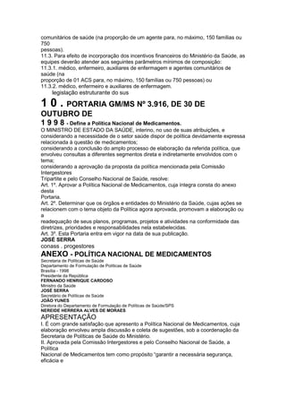 comunitários de saúde (na proporção de um agente para, no máximo, 150 famílias ou
750
pessoas).
11.3. Para efeito de incorporação dos incentivos financeiros do Ministério da Saúde, as
equipes deverão atender aos seguintes parâmetros mínimos de composição:
11.3.1. médico, enfermeiro, auxiliares de enfermagem e agentes comunitários de
saúde (na
proporção de 01 ACS para, no máximo, 150 famílias ou 750 pessoas) ou
11.3.2. médico, enfermeiro e auxiliares de enfermagem.
106 legislação estruturante do sus

1 0 . PORTARIA GM/MS Nº 3.916, DE 30 DE
OUTUBRO DE
1 9 9 8 - Define a Política Nacional de Medicamentos.
O MINISTRO DE ESTADO DA SAÚDE, interino, no uso de suas atribuições, e
considerando a necessidade de o setor saúde dispor de política devidamente expressa
relacionada à questão de medicamentos;
considerando a conclusão do amplo processo de elaboração da referida política, que
envolveu consultas a diferentes segmentos direta e indiretamente envolvidos com o
tema;
considerando a aprovação da proposta da política mencionada pela Comissão
Intergestores
Tripartite e pelo Conselho Nacional de Saúde, resolve:
Art. 1º. Aprovar a Política Nacional de Medicamentos, cuja íntegra consta do anexo
desta
Portaria.
Art. 2º. Determinar que os órgãos e entidades do Ministério da Saúde, cujas ações se
relacionem com o tema objeto da Política agora aprovada, promovam a elaboração ou
a
readequação de seus planos, programas, projetos e atividades na conformidade das
diretrizes, prioridades e responsabilidades nela estabelecidas.
Art. 3º. Esta Portaria entra em vigor na data de sua publicação.
JOSÉ SERRA
conass . progestores 107
ANEXO - POLÍTICA NACIONAL DE MEDICAMENTOS
Secretaria de Políticas de Saúde
Departamento de Formulação de Políticas de Saúde
Brasília - 1998
Presidente da República
FERNANDO HENRIQUE CARDOSO
Ministro da Saúde
JOSÉ SERRA
Secretário de Políticas de Saúde
JOÃO YUNES
Diretora do Departamento de Formulação de Políticas de Saúde/SPS
NEREIDE HERRERA ALVES DE MORAES
APRESENTAÇÃO
I. É com grande satisfação que apresento a Política Nacional de Medicamentos, cuja
elaboração envolveu ampla discussão e coleta de sugestões, sob a coordenação da
Secretaria de Políticas de Saúde do Ministério.
II. Aprovada pela Comissão Intergestores e pelo Conselho Nacional de Saúde, a
Política
Nacional de Medicamentos tem como propósito “garantir a necessária segurança,
eficácia e
 