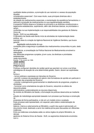 qualidade destes produtos, a promoção do uso racional e o acesso da população
àqueles
considerados essenciais”. Com esse intuito, suas principais diretrizes são o
estabelecimento
da relação de medicamentos essenciais, a reorientação da assistência farmacêutica, o
estímulo à produção de medicamentos e a sua regulamentação sanitária.
A presente Política observa e fortalece os princípios e as diretrizes constitucionais e
legalmente estabelecidos, explicitando, além das diretrizes básicas, as prioridades a
serem
conferidas na sua implementação e as responsabilidades dos gestores do Sistema
Único de
Saúde - SUS na sua efetivação.
O Ministério da Saúde está dando início às atividades de implementação desta
política. um
exemplo disso é a criação da Agência Nacional de Vigilância Sanitária, que busca
garantir
108 legislação estruturante do sus
condições para a segurança e qualidade dos medicamentos consumidos no país. dada
a sua
abrangência, a consolidação da Política Nacional de Medicamentos envolverá a
adequação
dos diferentes programas e projetos, já em curso, às diretrizes e prioridades
estabelecidas
neste documento.
Brasília, 1º de outubro de 1998.
JOSÉ SERRA
Ministro da Saúde
PREFÁCIO
Políticas configuram decisões de caráter geral que apontam os rumos e as linhas
estratégicas de atuação de uma determinada gestão. Assim, devem ser explicitadas
de
forma a:
- tornar públicas e expressas as intenções do Governo;
- permitir o acesso da população em geral e dos formadores de opinião em particular à
discussão das propostas de Governo;
- orientar o planejamento governamental no detalhamento de programas, projetos e
atividades;
- funcionar como orientadoras da ação do Governo, reduzindo os efeitos da
descontinuidade
administrativa e potencializando os recursos disponíveis.
No âmbito do Ministério da Saúde, a formulação de políticas desenvolve-se mediante
a
adoção de metodologia apropriada baseada num processo que favoreça a construção
de
propostas de forma participativa, e não em um modelo único e acabado.
Esse processo está representado, em especial, pela coleta e sistematização de
subsídios
básicos, interna e externamente ao Ministério, a partir dos quais é estruturado um
documento inicial, destinado a servir de matéria-prima para discussões em diferentes
instâncias.
Entre as instâncias consultadas estão os vários órgãos do próprio Ministério, os
demais
gestores do Sistema Único de Saúde - SUS, os segmentos diretamente envolvidos
com o
 