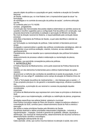 assunto objeto da política e a população em geral, mediante a atuação do Conselho
Nacional
de Saúde, instância que, no nível federal, tem o imprescindível papel de atuar “na
formulação
de estratégias e no controle da execução da política de saúde”, conforme atribuição
que lhe
foi conferida pela Lei nº 8.142/90.
conass . progestores 109
A promoção das mencionadas discussões objetiva sistematizar as opiniões acerca da
questão e recolher sugestões para a configuração final da política em construção, cuja
proposta decorrente é submetida à avaliação e aprovação do Ministro da Saúde.
No nível da direção nacional do Sistema, a responsabilidade pela condução desse
processo
está afeta à Secretaria de Políticas de Saúde, a qual cabe identificar e atender as
demandas
por formulação ou reorientação de políticas. Cabe também à Secretaria promover
ampla
divulgação e operacionalizar a gestão das políticas consideradas estratégicas, além de
implementar a sua contínua avaliação, visando, inclusive, ao seu sistemático
aperfeiçoamento.
Paralelamente, deve-se ressaltar que a operacionalização das políticas formuladas
exige o
desenvolvimento de processo voltado à elaboração ou reorientação de planos,
projetos e
atividades, que permitirão conseqüência prática às políticas.
1. INTRODUÇÃO
A Política Nacional de Medicamentos, como parte essencial da Política Nacional de
Saúde,
constitui um dos elementos fundamentais para a efetiva implementação de ações
capazes
de promover a melhoria das condições da assistência à saúde da população. A Lei nº
8.080/90, em seu artigo 6º, estabelece como campo de atuação do Sistema Único de
Saúde
- SUS a “formulação da política de medicamentos (...) de interesse para a saúde (...)”.
O seu propósito precípuo é o de garantir a necessária segurança, eficácia e qualidade
dos
medicamentos, a promoção do uso racional e o acesso da população àqueles
considerados
essenciais.
A Política de Medicamentos aqui expressa tem como base os princípios e diretrizes do
SUS
e exigirá, para a sua implementação, a definição ou redefinição de planos, programas
e
atividades específicas nas esferas federal, estadual e municipal.
Esta Política concretiza metas do Plano de Governo, integra os esforços voltados à
consolidação do SUS, contribui para o desenvolvimento social do País e orienta a
execução
das ações e metas prioritárias fixadas pelo Ministério da Saúde.
Contempla diretrizes e define prioridades relacionadas à legislação - incluindo a
regulamentação -, inspeção, controle e garantia da qualidade, seleção, aquisição e
distribuição, uso racional de medicamentos, desenvolvimento de recursos humanos e
desenvolvimento científico e tecnológico.
110 legislação estruturante do sus
Cabe assinalar, ainda, que outros insumos básicos na atenção à saúde, tais como
 