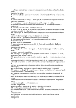 I - definição das instâncias e mecanismos de controle, avaliação e de fiscalização das
ações
e serviços de saúde;
II - administração dos recursos orçamentários e financeiros destinados, em cada ano,
à
saúde;
III - acompanhamento, avaliação e divulgação do nível de saúde da população e das
condições ambientais;
IV - organização e coordenação do sistema de informação de saúde;
V - elaboração de normas técnicas e estabelecimento de padrões de qualidade e
parâmetros
de custos que caracterizam a assistência à saúde;
VI - elaboração de normas técnicas e estabelecimento de padrões de qualidade para
promoção da saúde do trabalhador;
VII - participação de formulação da política e da execução das ações de saneamento
básico
e colaboração na proteção e recuperação do meio ambiente;
VIII - elaboração e atualização periódica do plano de saúde;
IX - participação na formulação e na execução da política de formação e
desenvolvimento de
recursos humanos para a saúde;
X - elaboração da proposta orçamentária do Sistema Único de Saúde (SUS), de
conformidade
com o plano de saúde;
XI - elaboração de normas para regular as atividades de serviços privados de saúde,
tendo
em vista a sua relevância pública;
XII - realização de operações externas de natureza financeira de interesse da saúde,
autorizadas pelo Senado Federal;
XIII - para atendimento de necessidades coletivas, urgentes e transitórias, decorrentes
de
situações de perigo iminente, de calamidade pública ou de irrupção de epidemias, a
autoridade competente da esfera administrativa correspondente poderá requisitar bens
e
serviços, tanto de pessoas naturais como de jurídicas, sendo-lhes assegurada justa
indenização;
XIV - implementar o Sistema Nacional de Sangue, Componentes e Derivados;
XV - propor a celebração de convênios, acordos e protocolos internacionais relativos à
saúde, saneamento e meio ambiente;
XVI - elaborar normas técnico-científicas de promoção, proteção e recuperação da
saúde;
XVII - promover articulação com os órgãos de fiscalização do exercício profissional e
outras
entidades representativas da sociedade civil para a definição e controle dos padrões
éticos
para pesquisa, ações e serviços de saúde;
conass . progestores 27
XVIII - promover a articulação da política e dos planos de saúde;
XIX - realizar pesquisas e estudos na área de saúde;
XX - definir as instâncias e mecanismos de controle e fiscalização inerentes ao poder
de
polícia sanitária;
XXI - fomentar, coordenar e executar programas e projetos estratégicos e de
atendimento
emergencial.
 