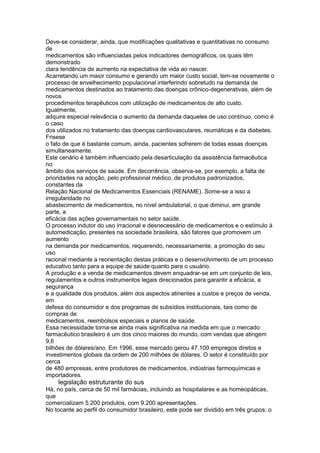 Deve-se considerar, ainda, que modificações qualitativas e quantitativas no consumo
de
medicamentos são influenciadas pelos indicadores demográficos, os quais têm
demonstrado
clara tendência de aumento na expectativa de vida ao nascer.
Acarretando um maior consumo e gerando um maior custo social, tem-se novamente o
processo de envelhecimento populacional interferindo sobretudo na demanda de
medicamentos destinados ao tratamento das doenças crônico-degenerativas, além de
novos
procedimentos terapêuticos com utilização de medicamentos de alto custo.
Igualmente,
adquire especial relevância o aumento da demanda daqueles de uso contínuo, como é
o caso
dos utilizados no tratamento das doenças cardiovasculares, reumáticas e da diabetes.
Frisese
o fato de que é bastante comum, ainda, pacientes sofrerem de todas essas doenças
simultaneamente.
Este cenário é também influenciado pela desarticulação da assistência farmacêutica
no
âmbito dos serviços de saúde. Em decorrência, observa-se, por exemplo, a falta de
prioridades na adoção, pelo profissional médico, de produtos padronizados,
constantes da
Relação Nacional de Medicamentos Essenciais (RENAME). Some-se a isso a
irregularidade no
abastecimento de medicamentos, no nível ambulatorial, o que diminui, em grande
parte, a
eficácia das ações governamentais no setor saúde.
O processo indutor do uso irracional e desnecessário de medicamentos e o estímulo à
automedicação, presentes na sociedade brasileira, são fatores que promovem um
aumento
na demanda por medicamentos, requerendo, necessariamente, a promoção do seu
uso
racional mediante a reorientação destas práticas e o desenvolvimento de um processo
educativo tanto para a equipe de saúde quanto para o usuário.
A produção e a venda de medicamentos devem enquadrar-se em um conjunto de leis,
regulamentos e outros instrumentos legais direcionados para garantir a eficácia, a
segurança
e a qualidade dos produtos, além dos aspectos atinentes a custos e preços de venda,
em
defesa do consumidor e dos programas de subsídios institucionais, tais como de
compras de
medicamentos, reembolsos especiais e planos de saúde.
Essa necessidade torna-se ainda mais significativa na medida em que o mercado
farmacêutico brasileiro é um dos cinco maiores do mundo, com vendas que atingem
9,6
bilhões de dólares/ano. Em 1996, esse mercado gerou 47.100 empregos diretos e
investimentos globais da ordem de 200 milhões de dólares. O setor é constituído por
cerca
de 480 empresas, entre produtores de medicamentos, indústrias farmoquímicas e
importadores.
112 legislação estruturante do sus
Há, no país, cerca de 50 mil farmácias, incluindo as hospitalares e as homeopáticas,
que
comercializam 5.200 produtos, com 9.200 apresentações.
No tocante ao perfil do consumidor brasileiro, este pode ser dividido em três grupos: o
 
