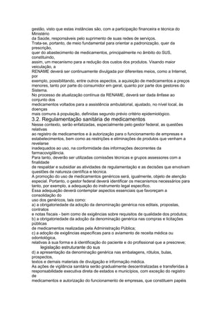 gestão, visto que estas instâncias são, com a participação financeira e técnica do
Ministério
da Saúde, responsáveis pelo suprimento de suas redes de serviços.
Trata-se, portanto, de meio fundamental para orientar a padronização, quer da
prescrição,
quer do abastecimento de medicamentos, principalmente no âmbito do SUS,
constituindo,
assim, um mecanismo para a redução dos custos dos produtos. Visando maior
veiculação, a
RENAME deverá ser continuamente divulgada por diferentes meios, como a Internet,
por
exemplo, possibilitando, entre outros aspectos, a aquisição de medicamentos a preços
menores, tanto por parte do consumidor em geral, quanto por parte dos gestores do
Sistema.
No processo de atualização contínua da RENAME, deverá ser dada ênfase ao
conjunto dos
medicamentos voltados para a assistência ambulatorial, ajustado, no nível local, às
doenças
mais comuns à população, definidas segundo prévio critério epidemiológico.
3.2. Regulamentação sanitária de medicamentos
Nesse contexto, serão enfatizadas, especialmente pelo gestor federal, as questões
relativas
ao registro de medicamentos e à autorização para o funcionamento de empresas e
estabelecimentos, bem como as restrições e eliminações de produtos que venham a
revelarse
inadequados ao uso, na conformidade das informações decorrentes da
farmacovigilância.
Para tanto, deverão ser utilizadas comissões técnicas e grupos assessores com a
finalidade
de respaldar e subsidiar as atividades de regulamentação e as decisões que envolvam
questões de natureza científica e técnica.
A promoção do uso de medicamentos genéricos será, igualmente, objeto de atenção
especial. Portanto, o gestor federal deverá identificar os mecanismos necessários para
tanto, por exemplo, a adequação do instrumento legal específico.
Essa adequação deverá contemplar aspectos essenciais que favoreçam a
consolidação do
uso dos genéricos, tais como:
a) a obrigatoriedade da adoção da denominação genérica nos editais, propostas,
contratos
e notas fiscais - bem como de exigências sobre requisitos de qualidade dos produtos;
b) a obrigatoriedade da adoção da denominação genérica nas compras e licitações
públicas
de medicamentos realizadas pela Administração Pública;
c) a adoção de exigências específicas para o aviamento de receita médica ou
odontológica,
relativas à sua forma e à identificação do paciente e do profissional que a prescreve;
114 legislação estruturante do sus
d) a apresentação da denominação genérica nas embalagens, rótulos, bulas,
prospectos,
textos e demais materiais de divulgação e informação médica.
As ações de vigilância sanitária serão gradualmente descentralizadas e transferidas à
responsabilidade executiva direta de estados e municípios, com exceção do registro
de
medicamentos e autorização do funcionamento de empresas, que constituem papéis
 