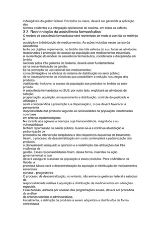 indelegáveis do gestor federal. Em todos os casos, deverá ser garantida a aplicação
das
normas existentes e a integração operacional do sistema, em todas as esferas.
3.3. Reorientação da assistência farmacêutica
O modelo de assistência farmacêutica será reorientado de modo a que não se restrinja
à
aquisição e à distribuição de medicamentos. As ações incluídas nesse campo da
assistência
terão por objetivo implementar, no âmbito das três esferas do sus, todas as atividades
relacionadas à promoção do acesso da população aos medicamentos essenciais.
A reorientação do modelo de assistência farmacêutica, coordenada e disciplinada em
âmbito
nacional pelos três gestores do Sistema, deverá estar fundamentada:
a) na descentralização da gestão;
b) na promoção do uso racional dos medicamentos;
c) na otimização e na eficácia do sistema de distribuição no setor público;
d) no desenvolvimento de iniciativas que possibilitem a redução nos preços dos
produtos,
viabilizando, inclusive, o acesso da população aos produtos no âmbito do setor
privado.
A assistência farmacêutica no SUS, por outro lado, englobará as atividades de
seleção,
programação, aquisição, armazenamento e distribuição, controle da qualidade e
utilização (
nesta compreendida a prescrição e a dispensação (, o que deverá favorecer a
permanente
disponibilidade dos produtos segundo as necessidades da população, identificadas
com base
em critérios epidemiológicos.
No tocante aos agravos e doenças cuja transcendência, magnitude e ou
vulnerabilidade
tenham repercussão na saúde pública, buscar-se-á a contínua atualização e
padronização de
protocolos de intervenção terapêutica e dos respectivos esquemas de tratamento.
Assim, o processo de descentralização em curso contemplará a padronização dos
produtos,
o planejamento adequado e oportuno e a redefinição das atribuições das três
instâncias de
gestão. Essas responsabilidades ficam, dessa forma, inseridas na ação
governamental, o que
deverá assegurar o acesso da população a esses produtos. Para o Ministério da
Saúde, a
premissa básica será a descentralização da aquisição e distribuição de medicamentos
essenciais.
conass . progestores 115
O processo de descentralização, no entanto, não exime os gestores federal e estadual
da
responsabilidade relativa à aquisição e distribuição de medicamentos em situações
especiais.
Essa decisão, adotada por ocasião das programações anuais, deverá ser precedida
da análise
de critérios técnicos e administrativos.
Inicialmente, a definição de produtos a serem adquiridos e distribuídos de forma
centralizada
 