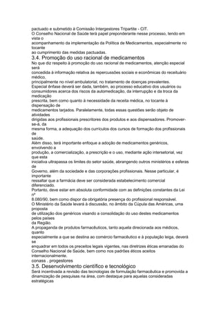 pactuado e submetido à Comissão Intergestores Tripartite - CIT.
O Conselho Nacional de Saúde terá papel preponderante nesse processo, tendo em
vista o
acompanhamento da implementação da Política de Medicamentos, especialmente no
tocante
ao cumprimento das medidas pactuadas.
3.4. Promoção do uso racional de medicamentos
No que diz respeito à promoção do uso racional de medicamentos, atenção especial
será
concedida à informação relativa às repercussões sociais e econômicas do receituário
médico,
principalmente no nível ambulatorial, no tratamento de doenças prevalentes.
Especial ênfase deverá ser dada, também, ao processo educativo dos usuários ou
consumidores acerca dos riscos da automedicação, da interrupção e da troca da
medicação
prescrita, bem como quanto à necessidade da receita médica, no tocante à
dispensação de
medicamentos tarjados. Paralelamente, todas essas questões serão objeto de
atividades
dirigidas aos profissionais prescritores dos produtos e aos dispensadores. Promover-
se-á, da
mesma forma, a adequação dos currículos dos cursos de formação dos profissionais
de
saúde.
Além disso, terá importante enfoque a adoção de medicamentos genéricos,
envolvendo a
produção, a comercialização, a prescrição e o uso, mediante ação intersetorial, vez
que esta
iniciativa ultrapassa os limites do setor saúde, abrangendo outros ministérios e esferas
de
Governo, além da sociedade e das corporações profissionais. Nesse particular, é
importante
ressaltar que a farmácia deve ser considerada estabelecimento comercial
diferenciado.
Portanto, deve estar em absoluta conformidade com as definições constantes da Lei
nº
8.080/90, bem como dispor da obrigatória presença do profissional responsável.
O Ministério da Saúde levará à discussão, no âmbito da Cúpula das Américas, uma
proposta
de utilização dos genéricos visando a consolidação do uso destes medicamentos
pelos países
da Região.
A propaganda de produtos farmacêuticos, tanto aquela direcionada aos médicos,
quanto
especialmente a que se destina ao comércio farmacêutico e à população leiga, deverá
se
enquadrar em todos os preceitos legais vigentes, nas diretrizes éticas emanadas do
Conselho Nacional de Saúde, bem como nos padrões éticos aceitos
internacionalmente.
conass . progestores 117
3.5. Desenvolvimento científico e tecnológico
Será incentivada a revisão das tecnologias de formulação farmacêutica e promovida a
dinamização de pesquisas na área, com destaque para aquelas consideradas
estratégicas
 