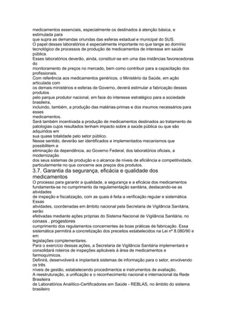 medicamentos essenciais, especialmente os destinados à atenção básica, e
estimulada para
que supra as demandas oriundas das esferas estadual e municipal do SUS.
O papel desses laboratórios é especialmente importante no que tange ao domínio
tecnológico de processos de produção de medicamentos de interesse em saúde
pública.
Esses laboratórios deverão, ainda, constituir-se em uma das instâncias favorecedoras
do
monitoramento de preços no mercado, bem como contribuir para a capacitação dos
profissionais.
Com referência aos medicamentos genéricos, o Ministério da Saúde, em ação
articulada com
os demais ministérios e esferas de Governo, deverá estimular a fabricação desses
produtos
pelo parque produtor nacional, em face do interesse estratégico para a sociedade
brasileira,
incluindo, também, a produção das matérias-primas e dos insumos necessários para
esses
medicamentos.
Será também incentivada a produção de medicamentos destinados ao tratamento de
patologias cujos resultados tenham impacto sobre a saúde pública ou que são
adquiridos em
sua quase totalidade pelo setor público.
Nesse sentido, deverão ser identificados e implementados mecanismos que
possibilitem a
eliminação da dependência, ao Governo Federal, dos laboratórios oficiais, a
modernização
dos seus sistemas de produção e o alcance de níveis de eficiência e competitividade,
particularmente no que concerne aos preços dos produtos.
3.7. Garantia da segurança, eficácia e qualidade dos
medicamentos
O processo para garantir a qualidade, a segurança e a eficácia dos medicamentos
fundamenta-se no cumprimento da regulamentação sanitária, destacando-se as
atividades
de inspeção e fiscalização, com as quais é feita a verificação regular e sistemática.
Essas
atividades, coordenadas em âmbito nacional pela Secretaria de Vigilância Sanitária,
serão
efetivadas mediante ações próprias do Sistema Nacional de Vigilância Sanitária, no
conass . progestores 119
cumprimento dos regulamentos concernentes às boas práticas de fabricação. Essa
sistemática permitirá a concretização dos preceitos estabelecidos na Lei nº 8.080/90 e
em
legislações complementares.
Para o exercício dessas ações, a Secretaria de Vigilância Sanitária implementará e
consolidará roteiros de inspeções aplicáveis à área de medicamentos e
farmoquímicos.
Definirá, desenvolverá e implantará sistemas de informação para o setor, envolvendo
os três
níveis de gestão, estabelecendo procedimentos e instrumentos de avaliação.
A reestruturação, a unificação e o reconhecimento nacional e internacional da Rede
Brasileira
de Laboratórios Analítico-Certificadores em Saúde - REBLAS, no âmbito do sistema
brasileiro
 