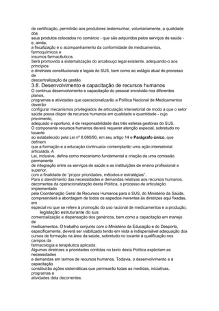 de certificação, permitirão aos produtores testemunhar, voluntariamente, a qualidade
dos
seus produtos colocados no comércio - que são adquiridos pelos serviços de saúde -
e, ainda,
a fiscalização e o acompanhamento da conformidade de medicamentos,
farmoquímicos e
insumos farmacêuticos.
Será promovida a sistematização do arcabouço legal existente, adequando-o aos
princípios
e diretrizes constitucionais e legais do SUS, bem como ao estágio atual do processo
de
descentralização da gestão.
3.8. Desenvolvimento e capacitação de recursos humanos
O contínuo desenvolvimento e capacitação do pessoal envolvido nos diferentes
planos,
programas e atividades que operacionalizarão a Política Nacional de Medicamentos
deverão
configurar mecanismos privilegiados de articulação intersetorial de modo a que o setor
saúde possa dispor de recursos humanos em qualidade e quantidade - cujo
provimento,
adequado e oportuno, é de responsabilidade das três esferas gestoras do SUS.
O componente recursos humanos deverá requerer atenção especial, sobretudo no
tocante
ao estabelecido pela Lei nº 8.080/90, em seu artigo 14 e Parágrafo único, que
definem
que a formação e a educação continuada contemplarão uma ação intersetorial
articulada. A
Lei, inclusive, define como mecanismo fundamental a criação de uma comissão
permanente
de integração entre os serviços de saúde e as instituições de ensino profissional e
superior,
com a finalidade de “propor prioridades, métodos e estratégias”.
Para o atendimento das necessidades e demandas relativas aos recursos humanos,
decorrentes da operacionalização desta Política, o processo de articulação
implementado
pela Coordenação Geral de Recursos Humanos para o SUS, do Ministério da Saúde,
compreenderá a abordagem de todos os aspectos inerentes às diretrizes aqui fixadas,
em
especial no que se refere à promoção do uso racional de medicamentos e a produção,
120 legislação estruturante do sus
comercialização e dispensação dos genéricos, bem como a capacitação em manejo
de
medicamentos. O trabalho conjunto com o Ministério da Educação e do Desporto,
especificamente, deverá ser viabilizado tendo em vista a indispensável adequação dos
cursos de formação na área da saúde, sobretudo no tocante à qualificação nos
campos da
farmacologia e terapêutica aplicada.
Algumas diretrizes e prioridades contidas no texto desta Política explicitam as
necessidades
e demandas em termos de recursos humanos. Todavia, o desenvolvimento e a
capacitação
constituirão ações sistemáticas que permearão todas as medidas, iniciativas,
programas e
atividades dela decorrentes.
 