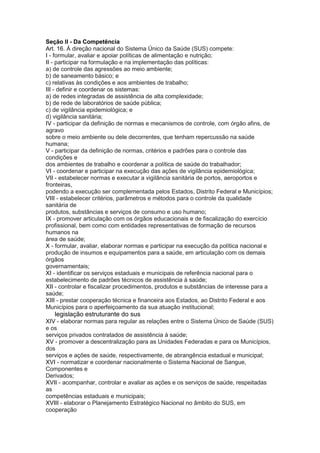 Seção II - Da Competência
Art. 16. À direção nacional do Sistema Único da Saúde (SUS) compete:
I - formular, avaliar e apoiar políticas de alimentação e nutrição;
II - participar na formulação e na implementação das políticas:
a) de controle das agressões ao meio ambiente;
b) de saneamento básico; e
c) relativas às condições e aos ambientes de trabalho;
III - definir e coordenar os sistemas:
a) de redes integradas de assistência de alta complexidade;
b) de rede de laboratórios de saúde pública;
c) de vigilância epidemiológica; e
d) vigilância sanitária;
IV - participar da definição de normas e mecanismos de controle, com órgão afins, de
agravo
sobre o meio ambiente ou dele decorrentes, que tenham repercussão na saúde
humana;
V - participar da definição de normas, critérios e padrões para o controle das
condições e
dos ambientes de trabalho e coordenar a política de saúde do trabalhador;
VI - coordenar e participar na execução das ações de vigilância epidemiológica;
VII - estabelecer normas e executar a vigilância sanitária de portos, aeroportos e
fronteiras,
podendo a execução ser complementada pelos Estados, Distrito Federal e Municípios;
VIII - estabelecer critérios, parâmetros e métodos para o controle da qualidade
sanitária de
produtos, substâncias e serviços de consumo e uso humano;
IX - promover articulação com os órgãos educacionais e de fiscalização do exercício
profissional, bem como com entidades representativas de formação de recursos
humanos na
área de saúde;
X - formular, avaliar, elaborar normas e participar na execução da política nacional e
produção de insumos e equipamentos para a saúde, em articulação com os demais
órgãos
governamentais;
XI - identificar os serviços estaduais e municipais de referência nacional para o
estabelecimento de padrões técnicos de assistência à saúde;
XII - controlar e fiscalizar procedimentos, produtos e substâncias de interesse para a
saúde;
XIII - prestar cooperação técnica e financeira aos Estados, ao Distrito Federal e aos
Municípios para o aperfeiçoamento da sua atuação institucional;
28 legislação estruturante do sus
XIV - elaborar normas para regular as relações entre o Sistema Único de Saúde (SUS)
e os
serviços privados contratados de assistência à saúde;
XV - promover a descentralização para as Unidades Federadas e para os Municípios,
dos
serviços e ações de saúde, respectivamente, de abrangência estadual e municipal;
XVI - normatizar e coordenar nacionalmente o Sistema Nacional de Sangue,
Componentes e
Derivados;
XVII - acompanhar, controlar e avaliar as ações e os serviços de saúde, respeitadas
as
competências estaduais e municipais;
XVIII - elaborar o Planejamento Estratégico Nacional no âmbito do SUS, em
cooperação
 