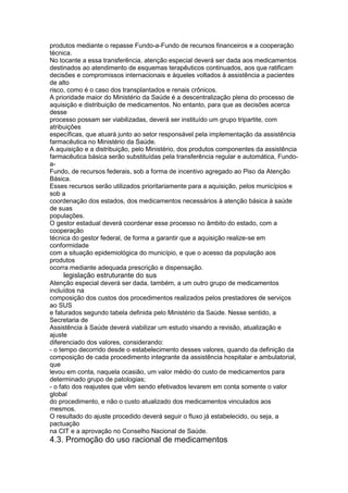 produtos mediante o repasse Fundo-a-Fundo de recursos financeiros e a cooperação
técnica.
No tocante a essa transferência, atenção especial deverá ser dada aos medicamentos
destinados ao atendimento de esquemas terapêuticos continuados, aos que ratificam
decisões e compromissos internacionais e àqueles voltados à assistência a pacientes
de alto
risco, como é o caso dos transplantados e renais crônicos.
A prioridade maior do Ministério da Saúde é a descentralização plena do processo de
aquisição e distribuição de medicamentos. No entanto, para que as decisões acerca
desse
processo possam ser viabilizadas, deverá ser instituído um grupo tripartite, com
atribuições
específicas, que atuará junto ao setor responsável pela implementação da assistência
farmacêutica no Ministério da Saúde.
A aquisição e a distribuição, pelo Ministério, dos produtos componentes da assistência
farmacêutica básica serão substituídas pela transferência regular e automática, Fundo-
a-
Fundo, de recursos federais, sob a forma de incentivo agregado ao Piso da Atenção
Básica.
Esses recursos serão utilizados prioritariamente para a aquisição, pelos municípios e
sob a
coordenação dos estados, dos medicamentos necessários à atenção básica à saúde
de suas
populações.
O gestor estadual deverá coordenar esse processo no âmbito do estado, com a
cooperação
técnica do gestor federal, de forma a garantir que a aquisição realize-se em
conformidade
com a situação epidemiológica do município, e que o acesso da população aos
produtos
ocorra mediante adequada prescrição e dispensação.
122 legislação estruturante do sus
Atenção especial deverá ser dada, também, a um outro grupo de medicamentos
incluídos na
composição dos custos dos procedimentos realizados pelos prestadores de serviços
ao SUS
e faturados segundo tabela definida pelo Ministério da Saúde. Nesse sentido, a
Secretaria de
Assistência à Saúde deverá viabilizar um estudo visando a revisão, atualização e
ajuste
diferenciado dos valores, considerando:
- o tempo decorrido desde o estabelecimento desses valores, quando da definição da
composição de cada procedimento integrante da assistência hospitalar e ambulatorial,
que
levou em conta, naquela ocasião, um valor médio do custo de medicamentos para
determinado grupo de patologias;
- o fato dos reajustes que vêm sendo efetivados levarem em conta somente o valor
global
do procedimento, e não o custo atualizado dos medicamentos vinculados aos
mesmos.
O resultado do ajuste procedido deverá seguir o fluxo já estabelecido, ou seja, a
pactuação
na CIT e a aprovação no Conselho Nacional de Saúde.
4.3. Promoção do uso racional de medicamentos
 