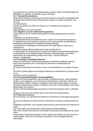 A promoção do uso racional de medicamentos envolverá, além da implementação da
RENAME, em especial, as medidas a seguir indicadas.
4.3.1. Campanhas educativas
Serão desencadeadas campanhas de caráter educativo, buscando a participação das
entidades representativas dos profissionais de saúde, com vistas a estimular o uso
racional
de medicamentos.
Caberá aos gestores do SUS, em conjunto com entidades da sociedade civil
organizada,
responsabilizar-se por essa iniciativa.
4.3.2. Registro e uso de medicamentos genéricos
A promoção do uso de medicamentos genéricos será progressivamente levada a
efeito,
respaldada nos seguintes pontos:
a) estabelecimento de procedimentos para o registro de medicamentos genéricos;
b) estabelecimento dos requisitos nacionais para a demonstração de equivalência
terapêutica, principalmente em relação à biodisponibilidade;
c) levantamento e utilização da infra-estrutura e da capacidade do País para a
realização de
estudos de bioequivalência disponível na rede de laboratórios;
d) identificação de mecanismos de incentivo à produção de medicamentos genéricos;
e) estabelecimento de regulamentação referente à comercialização, prescrição e
dispensação de medicamentos genéricos em todo o Território Nacional.
conass . progestores 123
4.3.3. Formulário Terapêutico Nacional
Deverá ser elaborado e amplamente divulgado o formulário terapêutico nacional,
instrumento importante para a orientação da prescrição e dispensação dos
medicamentos,
por parte dos profissionais de saúde, e para a racionalização do uso destes produtos.
O
formulário conterá todas as informações relativas aos medicamentos, inclusive quanto
à sua
absorção e ação no organismo.
4.3.4. Farmacoepidemiologia e farmacovigilância
As ações de farmacovigilância, além de tratar dos efeitos adversos, serão utilizadas,
também, para assegurar o uso racional dos medicamentos. Para tanto, deverão ser
desenvolvidos estudos, análises e avaliações decorrentes dessas ações, de modo a
reorientar procedimentos relativos a registros, formas de comercialização, prescrição e
dispensação dos produtos.
Quanto à farmacoepidemiologia, deverão ser incentivados estudos sobre a utilização
de
produtos como forma de contribuir para o uso racional de medicamentos.
4.3.5. Recursos humanos
Será estimulado, por intermédio de diferentes mecanismos de articulação intersetorial,
o
acesso do profissional a conhecimentos e treinamentos voltados ao desenvolvimento
de
habilidades específicas, como aquelas relacionadas ao gerenciamento de sistemas de
saúde
e de informação, guias terapêuticos padronizados e farmacovigilância.
Além disso, buscar-se-á promover a educação continuada dos profissionais de saúde
sobre
farmacologia e terapêutica aplicada e outros aspectos envolvidos no uso racional de
medicamentos, bem como no manejo dos produtos, além da disseminação de
informações
 