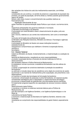 das variações dos índices de custo dos medicamentos essenciais, com ênfase
naqueles
considerados de uso contínuo, no sentido de preservar a capacidade de aquisição dos
produtos, por parte da população, de forma direta ou indireta (subsídio governamental,
seguro de saúde).
Deverá, além disso, buscar o encaminhamento das questões relativas ao
financiamento das
126 legislação estruturante do sus
ações inseridas na operacionalização desta Política e que incluam, nos termos da lei,
as
respectivas participações dos governos estaduais e municipais.
c) Ministério da Educação e do Desporto.
A articulação com esse Ministério visará o desenvolvimento de ações, junto aos
professores,
pais e alunos, relativas ao uso correto dos medicamentos, bem como a reorientação
dos
currículos de formação dos profissionais de saúde.
d) Ministério das Relações Exteriores, Ministério da Ciência e Tecnologia e agências
internacionais.
A articulação do Ministério da Saúde com essas instituições buscará o
estabelecimento de
mecanismos e compromissos que viabilizem o fomento à cooperação técnica,
científica e
tecnológica.
5.2. Gestor federal
Caberá ao Ministério da Saúde, fundamentalmente, a implementação e a avaliação da
Política
Nacional de Medicamentos, ressaltando-se como responsabilidades:
a) prestar cooperação técnica e financeira às demais instâncias do SUS no
desenvolvimento
das atividades relativas à Política Nacional de Medicamentos;
b) estabelecer normas e promover a assistência farmacêutica nas três esferas de
Governo;
c) apoiar a organização de consórcios destinados à prestação da assistência
farmacêutica
ou estimular a inclusão desse tipo de assistência como objeto de consórcios de saúde;
d) promover o uso racional de medicamentos junto à população, aos prescritores e aos
dispensadores;
e) incentivar a revisão das tecnologias de formulação farmacêutica;
f) promover a dinamização de pesquisas na área farmacêutica, em especial aquelas
consideradas estratégicas para a capacitação e o desenvolvimento tecnológico;
g) promover a disseminação de experiências e de informações técnico-científicas;
h) implementar programa específico de capacitação de recursos humanos voltados
para o
desenvolvimento desta Política;
i) coordenar e monitorar os sistemas nacionais básicos para a Política de
Medicamentos, de
que são exemplos o de Vigilância Sanitária, o de Vigilância Epidemiológica e o de
Rede de
Laboratórios de Saúde Pública;
j) promover a reestruturação da Secretaria de Vigilância Sanitária, dotando-a das
condições
necessárias ao cumprimento das responsabilidades do gestor federal, especialmente
no
 