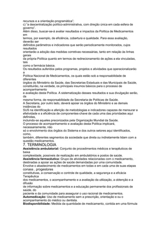 recursos e a orientação programática”;
c) “a descentralização político-administrativa, com direção única em cada esfera de
governo”.
Além disso, buscar-se-á avaliar resultados e impactos da Política de Medicamentos
em
termos, por exemplo, de eficiência, cobertura e qualidade. Para essa avaliação,
deverão ser
definidos parâmetros e indicadores que serão periodicamente monitorados, cujos
resultados
orientarão a adoção das medidas corretivas necessárias, tanto em relação às linhas
gerais
da própria Política quanto em termos de redirecionamento de ações a ela vinculadas,
tais
como a farmácia básica.
Os resultados auferidos pelos programas, projetos e atividades que operacionalizarão
a
Política Nacional de Medicamentos, os quais estão sob a responsabilidade de
diferentes
órgãos do Ministério da Saúde, das Secretarias Estaduais e das Municipais de Saúde,
constituirão, na verdade, os principais insumos básicos para o processo de
acompanhamento
e avaliação desta Política. A sistematização desses resultados e sua divulgação serão,
da
mesma forma, de responsabilidade da Secretaria de Políticas de Saúde.
A Secretaria, por outro lado, deverá apoiar os órgãos do Ministério e as demais
instâncias do
SUS na identificação e aferição de metodologias e indicadores capazes de mensurar a
efetividade e a eficiência de componentes-chave de cada uma das prioridades aqui
definidas,
incluindo-se aqueles preconizados pela Organização Mundial da Saúde.
O processo de acompanhamento e avaliação desta Política implicará,
necessariamente, não
só o envolvimento dos órgãos do Sistema e dos outros setores aqui identificados,
como,
também, diferentes segmentos da sociedade que direta ou indiretamente lidam com a
questão medicamentos.
7. TERMINOLOGIA
Assistência ambulatorial: Conjunto de procedimentos médicos e terapêuticos de
baixa
complexidade, possíveis de realização em ambulatórios e postos de saúde.
Assistência farmacêutica: Grupo de atividades relacionadas com o medicamento,
destinadas a apoiar as ações de saúde demandadas por uma comunidade.
Envolve o abastecimento de medicamentos em todas e em cada uma de suas etapas
conass . progestores 131
constitutivas, a conservação e controle de qualidade, a segurança e a eficácia
Terapêutica
dos medicamentos, o acompanhamento e a avaliação da utilização, a obtenção e a
difusão
de informação sobre medicamentos e a educação permanente dos profissionais de
saúde, do
paciente e da comunidade para assegurar o uso racional de medicamentos.
Automedicação: Uso de medicamento sem a prescrição, orientação e ou o
acompanhamento do médico ou dentista.
Biodisponibilidade: Medida da quantidade de medicamento, contida em uma fórmula
 