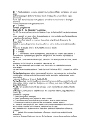 § 5 º . As atividades de pesquisa e desenvolvimento científico e tecnológico em saúde
serão
co-financiadas pelo Sistema Único de Saúde (SUS), pelas universidades e pelo
orçamento
fiscal, além de recursos de instituições de fomento e financiamento ou de origem
externa e
receita própria das instituições executoras.
§ 6 º . (Vetado).
conass . progestores 33
Capítulo II - Da Gestão Financeira
Art. 33. Os recursos financeiros do Sistema Único de Saúde (SUS) serão depositados
em
conta especial, em cada esfera de sua atuação, e movimentados sob fiscalização dos
respectivos Conselhos de Saúde.
§ 1 º . Na esfera federal, os recursos financeiros, origináriosdo Orçamento da
Seguridade
Social, de outros Orçamentos da União, além de outras fontes, serão administrados
pelo
Ministério da Saúde, através do Fundo Nacional de Saúde.
§ 2 º . (Vetado)
§ 3 º . (Vetado)
§ 4 º . O Ministério da Saúde acompanhará, através de seu sistema de auditoria, a
conformidade à programação aprovada da aplicação dos recursos repassados a
Estados e
Municípios. Constatada a malversação, desvio ou não aplicação dos recursos, caberá
ao
Ministério da Saúde aplicar as medidas previstas em lei.
Art. 34. As autoridades responsáveis pela distribuição da receita efetivamente
arrecadada
transferirão automaticamente ao Fundo Nacional de Saúde (FNS), observado o critério
do
Parágrafo único deste artigo, os recursos financeiros correspondentes às dotações
consignadas no Orçamento da Seguridade Social, a projetos e atividades a serem
executados
no âmbito do Sistema Único de Saúde (SUS).
Parágrafo único. Na distribuição dos recursos financeiros da Seguridade Social será
observada a mesma proporção da despesa prevista de cada área, no Orçamento da
Seguridade Social.
Art. 35. Para o estabelecimento de valores a serem transferidos a Estados, Distrito
Federal
e Municípios, será utilizada a combinação dos seguintes critérios, segundo análise
técnica de
programas e projetos:
I - perfil demográfico da região;
II - perfil epidemiológico da população a ser coberta;
III - características quantitativas e qualitativas da rede de saúde na área;
IV - desempenho técnico, econômico e financeiro no período anterior;
V - níveis de participação do setor saúde nos orçamentos estaduais e municipais;
VI - previsão do plano qüinqüenal de investimentos da rede;
VII - ressarcimento do atendimento a serviços prestados para outras esferas de
governo.
§ 1 º . Metade dos recursos destinados a Estados e Municípios será distribuída
segundo o
quociente de sua divisão pelo número de habitantes, independentemente de qualquer
 