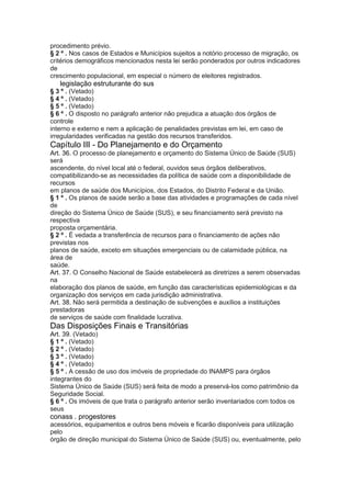 procedimento prévio.
§ 2 º . Nos casos de Estados e Municípios sujeitos a notório processo de migração, os
critérios demográficos mencionados nesta lei serão ponderados por outros indicadores
de
crescimento populacional, em especial o número de eleitores registrados.
34 legislação estruturante do sus
§ 3 º . (Vetado)
§ 4 º . (Vetado)
§ 5 º . (Vetado)
§ 6 º . O disposto no parágrafo anterior não prejudica a atuação dos órgãos de
controle
interno e externo e nem a aplicação de penalidades previstas em lei, em caso de
irregularidades verificadas na gestão dos recursos transferidos.
Capítulo III - Do Planejamento e do Orçamento
Art. 36. O processo de planejamento e orçamento do Sistema Único de Saúde (SUS)
será
ascendente, do nível local até o federal, ouvidos seus órgãos deliberativos,
compatibilizando-se as necessidades da política de saúde com a disponibilidade de
recursos
em planos de saúde dos Municípios, dos Estados, do Distrito Federal e da União.
§ 1 º . Os planos de saúde serão a base das atividades e programações de cada nível
de
direção do Sistema Único de Saúde (SUS), e seu financiamento será previsto na
respectiva
proposta orçamentária.
§ 2 º . É vedada a transferência de recursos para o financiamento de ações não
previstas nos
planos de saúde, exceto em situações emergenciais ou de calamidade pública, na
área de
saúde.
Art. 37. O Conselho Nacional de Saúde estabelecerá as diretrizes a serem observadas
na
elaboração dos planos de saúde, em função das características epidemiológicas e da
organização dos serviços em cada jurisdição administrativa.
Art. 38. Não será permitida a destinação de subvenções e auxílios a instituições
prestadoras
de serviços de saúde com finalidade lucrativa.
Das Disposições Finais e Transitórias
Art. 39. (Vetado)
§ 1 º . (Vetado)
§ 2 º . (Vetado)
§ 3 º . (Vetado)
§ 4 º . (Vetado)
§ 5 º . A cessão de uso dos imóveis de propriedade do INAMPS para órgãos
integrantes do
Sistema Único de Saúde (SUS) será feita de modo a preservá-los como patrimônio da
Seguridade Social.
§ 6 º . Os imóveis de que trata o parágrafo anterior serão inventariados com todos os
seus
conass . progestores 35
acessórios, equipamentos e outros bens móveis e ficarão disponíveis para utilização
pelo
órgão de direção municipal do Sistema Único de Saúde (SUS) ou, eventualmente, pelo
 