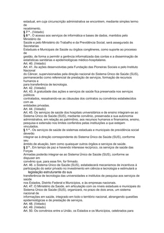 estadual, em cuja circunscrição administrativa se encontrem, mediante simples termo
de
recebimento.
§ 7 º . (Vetado)
§ 8 º . O acesso aos serviços de informática e bases de dados, mantidos pelo
Ministério da
Saúde e pelo Ministério do Trabalho e da Previdência Social, será assegurado às
Secretarias
Estaduais e Municipais de Saúde ou órgãos congêneres, como suporte ao processo
de
gestão, de forma a permitir a gerência informatizada das contas e a disseminação de
estatísticas sanitárias e epidemiológicas médico-hospitalares.
Art. 40. (Vetado)
Art. 41. As ações desenvolvidas pela Fundação das Pioneiras Sociais e pelo Instituto
Nacional
do Câncer, supervisionadas pela direção nacional do Sistema Único de Saúde (SUS),
permanecerão como referencial de prestação de serviços, formação de recursos
humanos e
para transferência de tecnologia.
Art. 42. (Vetado)
Art. 43. A gratuidade das ações e serviços de saúde fica preservada nos serviços
públicos
contratados, ressalvando-se as cláusulas dos contratos ou convênios estabelecidos
com as
entidades privadas.
Art. 44. (Vetado)
Art. 45. Os serviços de saúde dos hospitais universitários e de ensino integram-se ao
Sistema Único de Saúde (SUS), mediante convênio, preservada a sua autonomia
administrativa, em relação ao patrimônio, aos recursos humanos e financeiros, ensino,
pesquisa e extensão nos limites conferidos pelas instituições a que estejam
vinculados.
§ 1 º . Os serviços de saúde de sistemas estaduais e municipais de previdência social
deverão
integrar-se à direção correspondente do Sistema Único de Saúde (SUS), conforme
seu
âmbito de atuação, bem como quaisquer outros órgãos e serviços de saúde.
§ 2 º . Em tempo de paz e havendo interesse recíproco, os serviços de saúde das
Forças
Armadas poderão integrar-se ao Sistema Único de Saúde (SUS), conforme se
dispuser em
convênio que, para esse fim, for firmado.
Art. 46. o Sistema Único de Saúde (SUS), estabelecerá mecanismos de incentivos à
participação do setor privado no investimento em ciência e tecnologia e estimulará a
36 legislação estruturante do sus
transferência de tecnologia das universidades e institutos de pesquisa aos serviços de
saúde
nos Estados, Distrito Federal e Municípios, e às empresas nacionais.
Art. 47. O Ministério da Saúde, em articulação com os níveis estaduais e municipais do
Sistema Único de Saúde (SUS), organizará, no prazo de dois anos, um sistema
nacional de
informações em saúde, integrado em todo o território nacional, abrangendo questões
epidemiológicas e de prestação de serviços.
Art. 48. (Vetado)
Art. 49. (Vetado)
Art. 50. Os convênios entre a União, os Estados e os Municípios, celebrados para
 