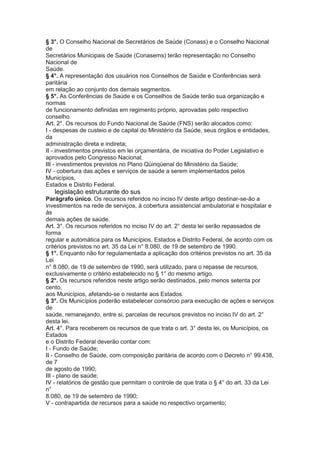 § 3°. O Conselho Nacional de Secretários de Saúde (Conass) e o Conselho Nacional
de
Secretários Municipais de Saúde (Conasems) terão representação no Conselho
Nacional de
Saúde.
§ 4°. A representação dos usuários nos Conselhos de Saúde e Conferências será
paritária
em relação ao conjunto dos demais segmentos.
§ 5°. As Conferências de Saúde e os Conselhos de Saúde terão sua organização e
normas
de funcionamento definidas em regimento próprio, aprovadas pelo respectivo
conselho.
Art. 2°. Os recursos do Fundo Nacional de Saúde (FNS) serão alocados como:
I - despesas de custeio e de capital do Ministério da Saúde, seus órgãos e entidades,
da
administração direta e indireta;
II - investimentos previstos em lei orçamentária, de iniciativa do Poder Legislativo e
aprovados pelo Congresso Nacional;
III - investimentos previstos no Plano Qüinqüenal do Ministério da Saúde;
IV - cobertura das ações e serviços de saúde a serem implementados pelos
Municípios,
Estados e Distrito Federal.
38 legislação estruturante do sus
Parágrafo único. Os recursos referidos no inciso IV deste artigo destinar-se-ão a
investimentos na rede de serviços, à cobertura assistencial ambulatorial e hospitalar e
às
demais ações de saúde.
Art. 3°. Os recursos referidos no inciso IV do art. 2° desta lei serão repassados de
forma
regular e automática para os Municípios, Estados e Distrito Federal, de acordo com os
critérios previstos no art. 35 da Lei n° 8.080, de 19 de setembro de 1990.
§ 1°. Enquanto não for regulamentada a aplicação dos critérios previstos no art. 35 da
Lei
n° 8.080, de 19 de setembro de 1990, será utilizado, para o repasse de recursos,
exclusivamente o critério estabelecido no § 1° do mesmo artigo.
§ 2°. Os recursos referidos neste artigo serão destinados, pelo menos setenta por
cento,
aos Municípios, afetando-se o restante aos Estados.
§ 3°. Os Municípios poderão estabelecer consórcio para execução de ações e serviços
de
saúde, remanejando, entre si, parcelas de recursos previstos no inciso IV do art. 2°
desta lei.
Art. 4°. Para receberem os recursos de que trata o art. 3° desta lei, os Municípios, os
Estados
e o Distrito Federal deverão contar com:
I - Fundo de Saúde;
II - Conselho de Saúde, com composição paritária de acordo com o Decreto n° 99.438,
de 7
de agosto de 1990;
III - plano de saúde;
IV - relatórios de gestão que permitam o controle de que trata o § 4° do art. 33 da Lei
n°
8.080, de 19 de setembro de 1990;
V - contrapartida de recursos para a saúde no respectivo orçamento;
 