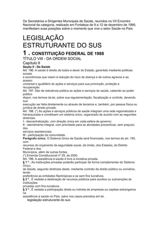 Os Secretários e Dirigentes Municipais de Saúde, reunidos no VII Encontro
Nacional da categoria, realizado em Fortaleza de 9 a 12 de dezembro de 1990,
manifestam suas posições sobre o momento que vive o setor Saúde no País.


LEGISLAÇÃO
ESTRUTURANTE DO SUS
1 . CONSTITUIÇÃO FEDERAL DE 1988
TÍTULO VIII - DA ORDEM SOCIAL
Capítulo II
Seção II - Da Saúde
Art. 196. A saúde é direito de todos e dever do Estado, garantido mediante políticas
sociais
e econômicas que visem à redução do risco de doença e de outros agravos e ao
acesso
universal e igualitário às ações e serviços para sua promoção, proteção e
recuperação.
Art. 197. São de relevância pública as ações e serviços de saúde, cabendo ao poder
público
dispor, nos termos da lei, sobre sua regulamentação, fiscalização e controle, devendo
sua
execução ser feita diretamente ou através de terceiros e, também, por pessoa física ou
jurídica de direito privado.
Art. 198. (*) As ações e serviços públicos de saúde integram uma rede regionalizada e
hierarquizada e constituem um sistema único, organizado de acordo com as seguintes
diretrizes:
I - descentralização, com direção única em cada esfera de governo;
II - atendimento integral, com prioridade para as atividades preventivas, sem prejuízo
dos
serviços assistenciais;
III - participação da comunidade.
Parágrafo único. O Sistema Único de Saúde será financiado, nos termos do art. 195,
com
recursos do orçamento da seguridade social, da União, dos Estados, do Distrito
Federal e dos
Municípios, além de outras fontes.
(*) Emenda Constitucional nº 29, de 2000.
Art. 199. A assistência à saúde é livre à iniciativa privada.
§ 1 º . As instituições privadas poderão participar de forma complementar do Sistema
Único
de Saúde, segundo diretrizes deste, mediante contrato de direito público ou convênio,
tendo
preferência as entidades filantrópicas e as sem fins lucrativos.
§ 2 º . É vedada a destinação de recursos públicos para auxílios ou subvenções às
instituições
privadas com fins lucrativos.
§ 3 º . É vedada a participação direta ou indireta de empresas ou capitais estrangeiros
na
assistência à saúde no País, salvo nos casos previstos em lei.
20 legislação estruturante do sus
 