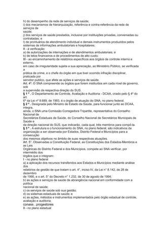 h) do desempenho da rede de serviços de saúde;
i) dos mecanismos de hierarquização, referência e contra-referência da rede de
serviços de
saúde;
j) dos serviços de saúde prestados, inclusive por instituições privadas, conveniadas ou
contratadas; e
l) de prontuários de atendimento individual e demais instrumentos produzidos pelos
sistemas de informações ambulatoriais e hospitalares;
II - à verificação:
a) de autorizações de internações e de atendimentos ambulatoriais; e
b) de tetos financeiros e de procedimentos de alto custo;
III - ao encaminhamento de relatórios específicos aos órgãos de controle interno e
externo,
em caso de irregularidade sujeita a sua apreciação, ao Ministério Público, se verificada
a
prática de crime, e o chefe do órgão em que tiver ocorrido infração disciplinar,
praticada por
servidor publico, que afete as ações e serviços de saúde.
Art. 4º. O SNA compreende os órgãos que forem instituídos em cada nível de governo,
sob
a supervisão da respectiva direção do SUS.
§ 1 º . O Departamento de Controle, Avaliação e Auditoria - DCAA, criado pelo § 4º do
art.
6º da Lei nº 8.689, de 1993, é o órgão de atuação do SNA, no plano federal.
§ 2 º . Designada pelo Ministro de Estado da Saúde, para funcionar junto ao DCAA,
integra,
ainda, o SNA uma Comissão Corregedora Tripartite, representativa do Conselho
Nacional de
Secretários Estaduais de Saúde, do Conselho Nacional de Secretários Municipais de
Saúde e
da direção nacional do SUS, que indicarão, cada qual, três membros para compô-la.
§ 3 º . A estrutura e o funcionamento do SNA, no plano federal, são indicativos da
organização a ser observada por Estados, Distrito Federal e Municípios para a
consecução
dos mesmos objetivos no âmbito de suas respectivas atuações.
Art. 5°. Observadas a Constituição Federal, as Constituições dos Estados-Membros e
as Leis
Orgânicas do Distrito Federal e dos Municípios, compete ao SNA verificar, por
intermédio dos
órgãos que o integram:
I - no plano federal
a) a aplicação dos recursos transferidos aos Estados e Municípios mediante análise
dos
relatórios de gestão de que tratam o art. 4°, inciso IV, da Lei n° 8.142, de 28 de
dezembro
de 1990, e o art. 5° do Decreto n° 1.232, de 30 de agosto de 1994;
b) as ações e serviços de saúde de abrangência nacional em conformidade com a
política
nacional de saúde;
c) os serviços de saúde sob sua gestão;
d) os sistemas estaduais de saúde; e
e) as ações, métodos e instrumentos implementados pelo órgão estadual de controle,
avaliação e auditoria;
conass . progestores 45
II - no plano estadual
 