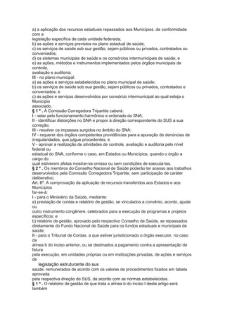 a) a aplicação dos recursos estaduais repassados aos Municípios. de conformidade
com a
legislação específica de cada unidade federada;
b) as ações e serviços previstos no plano estadual de saúde;
c) os serviços de saúde sob sua gestão, sejam públicos ou privados, contratados ou
conveniados;
d) os sistemas municipais de saúde e os consórcios intermunicipais de saúde; e
e) as ações, métodos e instrumentos implementados pelos órgãos municipais de
controle,
avaliação e auditoria;
III - no plano municipal:
a) as ações e serviços estabelecidos no plano municipal de saúde;
b) os serviços de saúde sob sua gestão, sejam públicos ou privados, contratados e
conveniados; e
c) as ações e serviços desenvolvidos por consórcio intermunicipal ao qual esteja o
Município
associado.
§ 1 º . À Comissão Corregedora Tripartite caberá:
I - velar pelo funcionamento harmônico e ordenado do SNA;
II - identificar distorções no SNA e propor à direção correspondente do SUS a sua
correção;
III - resolver os impasses surgidos no âmbito do SNA;
IV - requerer dos órgãos competentes providências para a apuração de denúncias de
irregularidades, que julgue procedentes; e
V - aprovar a realização de atividades de controle, avaliação e auditoria pelo nível
federal ou
estadual do SNA, conforme o caso, em Estados ou Municípios, quando o órgão a
cargo do
qual estiverem afetas mostrar-se omisso ou sem condições de executá-las.
§ 2 º . Os membros do Conselho Nacional de Saúde poderão ter acesso aos trabalhos
desenvolvidos pela Comissão Corregedora Tripartite, sem participação de caráter
deliberativo.
Art. 6º. A comprovação da aplicação de recursos transferidos aos Estados e aos
Municípios
far-se-á:
I - para o Ministério da Saúde, mediante:
a) prestação de contas e relatório de gestão, se vinculados a convênio, acordo, ajuste
ou
outro instrumento congênere, celebrados para a execução de programas e projetos
específicos; e
b) relatório de gestão, aprovado pelo respectivo Conselho de Saúde, se repassados
diretamente do Fundo Nacional de Saúde para os fundos estaduais e municipais de
saúde;
II - para o Tribunal de Contas. a que estiver jurisdicionado o órgão executor, no caso
da
alínea b do inciso anterior, ou se destinados a pagamento contra a apresentação de
fatura
pela execução, em unidades próprias ou em instituições privadas, de ações e serviços
de
46 legislação estruturante do sus
saúde. remunerados de acordo com os valores de procedimentos fixados em tabela
aprovada
pela respectiva direção do SUS, de acordo com as normas estabelecidas.
§ 1 º . O relatório de gestão de que trata a alínea b do inciso I deste artigo será
também
 