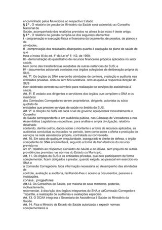 encaminhado pelos Municípios ao respectivo Estado.
§ 2 º . O relatório de gestão do Ministério da Saúde será submetido ao Conselho
Nacional de
Saúde, acompanhado dos relatórios previstos na alínea b do inciso I deste artigo.
§ 3 º . O relatório de gestão compõe-se dos seguintes elementos:
I - programação e execução física e financeira do orçamento, de projetos, de planos e
de
atividades;
II - comprovação dos resultados alcançados quanto à execução do plano de saúde de
que
trata o inciso III do art. 4º da Lei nº 8 142, de 1990;
III - demonstração do quantitativo de recursos financeiros próprios aplicados no setor
saúde,
bem como das transferências recebidas de outras instâncias do SUS; e
IV - documentos adicionais avaliados nos órgãos colegiados de deliberação própria do
SUS.
Art. 7º. Os órgãos do SNA exercerão atividades de controle, avaliação e auditoria nas
entidades privadas, com ou sem fins lucrativos, com as quais a respectiva direção do
SUS
tiver celebrado contrato ou convênio para realização de serviços de assistência à
saúde.
Art. 8º. É vedado aos dirigentes e servidores dos órgãos que compõem o SNA e os
membros
das Comissões Corregedoras serem proprietários, dirigente, acionista ou sócio
quotista de
entidades que prestem serviços de saúde no âmbito do SUS.
Art. 9º. A direção do SUS em cada nível de governo apresentará trimestralmente o
Conselho
de Saúde correspondente e em audiência pública, nas Câmaras de Vereadores e nas
Assembléias Legislativas respectivas, para análise e ampla divulgação, relatório
detalhado
contendo, dentre outros, dados sobre o montante e a fonte de recursos aplicados, as
auditorias concluídas ou iniciadas no período, bem como sobre a oferta e produção de
serviços na rede assistencial própria, contratada ou conveniada.
Art. 10. Em caso de qualquer irregularidade, assegurado o direito de defesa, o órgão
competente do SNA encaminhará, segundo a forma de transferência do recurso
prevista no
art. 6º, relatório ao respectivo Conselho de Saúde e ao DCAA, sem prejuízo de outras
providências previstas nas normas do Estado ou Município.
Art. 11. Os órgãos do SUS e as entidades privadas, que dele participarem de forma
complementar, ficam obrigados a prestar, quando exigida, ao pessoal em exercício no
SNA e
à Comissão Corregedora, toda informação necessária ao desempenho das atividades
de
controle, avaliação e auditoria, facilitando-lhes o acesso a documentos, pessoas e
instalações.
conass . progestores 47
Art.12. Os Conselhos de Saúde, por maioria de seus membros, poderão,
motivadamente,
recomendar, à discrição dos órgãos integrantes do SNA e daComissão Corregedora
Tripartite, a realização de auditorias e avaliações especiais.
Art. 13. O DCAA integrará a Secretaria de Assistência à Saúde do Ministério da
Saúde.
Art. 14. Fica o Ministro de Estado da Saúde autorizado a expedir normas
complementares a
 