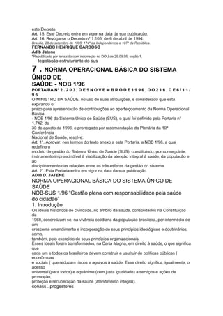 este Decreto.
Art. 15. Este Decreto entra em vigor na data de sua publicação.
Art. 16. Revoga-se o Decreto nº 1.105, de 6 de abril de 1994.
Brasília, 28 de setembro de 1995; 174º da Independência e 107° da República.
FERNANDO HENRIQUE CARDOSO
Adib Jatene
*Republicado por ter saído com incorreção no DOU de 29.09.95, seção 1.
48 legislação estruturante do sus

7 . NORMA OPERACIONAL BÁSICA DO SISTEMA
ÚNICO DE
SAÚDE - NOB 1/96
PORTARIA N° 2 . 2 0 3 , D E 5 N O V E M B R O D E 1 9 9 6 , D O 2 1 6 , D E 6 / 1 1 /
96
O MINISTRO DA SAÚDE, no uso de suas atribuições, e considerado que está
expirando o
prazo para apresentação de contribuições ao aperfeiçoamento da Norma Operacional
Básica
- NOB 1/96 do Sistema Único de Saúde (SUS), o qual foi definido pela Portaria n°
1.742, de
30 de agosto de 1996, e prorrogado por recomendação da Plenária da 10ª
Conferência
Nacional de Saúde, resolve:
Art. 1°. Aprovar, nos termos do texto anexo a esta Portaria, a NOB 1/96, a qual
redefine o
modelo de gestão do Sistema Único de Saúde (SUS), constituindo, por conseguinte,
instrumento imprescindível à viabilização da atenção integral à saúde, da população e
ao
disciplinamento das relações entre as três esferas da gestão do sistema.
Art. 2°. Esta Portaria entra em vigor na data da sua publicação.
ADIB D. JATENE
NORMA OPERACIONAL BÁSICA DO SISTEMA ÚNICO DE
SAÚDE
NOB-SUS 1/96 “Gestão plena com responsabilidade pela saúde
do cidadão”
1. Introdução
Os ideais históricos de civilidade, no âmbito da saúde, consolidados na Constituição
de
1988, concretizam-se, na vivência cotidiana da população brasileira, por intermédio de
um
crescente entendimento e incorporação de seus princípios ideológicos e doutrinários,
como,
também, pelo exercício de seus princípios organizacionais.
Esses ideais foram transformados, na Carta Magna, em direito à saúde, o que significa
que
cada um e todos os brasileiros devem construir e usufruir de políticas públicas (
econômicas
e sociais ( que reduzam riscos e agravos à saúde. Esse direito significa, igualmente, o
acesso
universal (para todos) e equânime (com justa igualdade) a serviços e ações de
promoção,
proteção e recuperação da saúde (atendimento integral).
conass . progestores 49
 