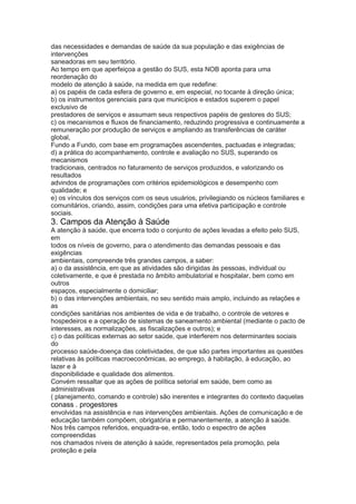 das necessidades e demandas de saúde da sua população e das exigências de
intervenções
saneadoras em seu território.
Ao tempo em que aperfeiçoa a gestão do SUS, esta NOB aponta para uma
reordenação do
modelo de atenção à saúde, na medida em que redefine:
a) os papéis de cada esfera de governo e, em especial, no tocante à direção única;
b) os instrumentos gerenciais para que municípios e estados superem o papel
exclusivo de
prestadores de serviços e assumam seus respectivos papéis de gestores do SUS;
c) os mecanismos e fluxos de financiamento, reduzindo progressiva e continuamente a
remuneração por produção de serviços e ampliando as transferências de caráter
global,
Fundo a Fundo, com base em programações ascendentes, pactuadas e integradas;
d) a prática do acompanhamento, controle e avaliação no SUS, superando os
mecanismos
tradicionais, centrados no faturamento de serviços produzidos, e valorizando os
resultados
advindos de programações com critérios epidemiológicos e desempenho com
qualidade; e
e) os vínculos dos serviços com os seus usuários, privilegiando os núcleos familiares e
comunitários, criando, assim, condições para uma efetiva participação e controle
sociais.
3. Campos da Atenção à Saúde
A atenção à saúde, que encerra todo o conjunto de ações levadas a efeito pelo SUS,
em
todos os níveis de governo, para o atendimento das demandas pessoais e das
exigências
ambientais, compreende três grandes campos, a saber:
a) o da assistência, em que as atividades são dirigidas às pessoas, individual ou
coletivamente, e que é prestada no âmbito ambulatorial e hospitalar, bem como em
outros
espaços, especialmente o domiciliar;
b) o das intervenções ambientais, no seu sentido mais amplo, incluindo as relações e
as
condições sanitárias nos ambientes de vida e de trabalho, o controle de vetores e
hospedeiros e a operação de sistemas de saneamento ambiental (mediante o pacto de
interesses, as normalizações, as fiscalizações e outros); e
c) o das políticas externas ao setor saúde, que interferem nos determinantes sociais
do
processo saúde-doença das coletividades, de que são partes importantes as questões
relativas às políticas macroeconômicas, ao emprego, à habitação, à educação, ao
lazer e à
disponibilidade e qualidade dos alimentos.
Convém ressaltar que as ações de política setorial em saúde, bem como as
administrativas
( planejamento, comando e controle) são inerentes e integrantes do contexto daquelas
conass . progestores 51
envolvidas na assistência e nas intervenções ambientais. Ações de comunicação e de
educação também compõem, obrigatória e permanentemente, a atenção à saúde.
Nos três campos referidos, enquadra-se, então, todo o espectro de ações
compreendidas
nos chamados níveis de atenção à saúde, representados pela promoção, pela
proteção e pela
 