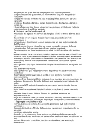 recuperação, nos quais deve ser sempre priorizado o caráter preventivo.
É importante assinalar que existem, da mesma forma, conjuntos de ações que
configuram
campos clássicos de atividades na área da saúde pública, constituídos por uma
agregação
simultânea de ações próprias do campo da assistência e de algumas próprias do
campo das
intervenções ambientais, de que são partes importantes as atividades de vigilância
epidemiológica e de vigilância sanitária.
4. Sistema de Saúde Municipal
A totalidade das ações e dos serviços de atenção à saúde, no âmbito do SUS, deve
ser
desenvolvida em um conjunto de estabelecimentos, organizados em rede
regionalizada e
hierarquizada, e disciplinados segundo subsistemas, um para cada município ( o
SUSMunicipal
( voltado ao atendimento integral de sua própria população e inserido de forma
indissociável no SUS, em suas abrangências estadual e nacional.
Os estabelecimentos desse subsistema municipal, do SUS-Municipal, não precisam
ser,
obrigatoriamente, de propriedade da prefeitura, nem precisam ter sede no território do
município. Suas ações, desenvolvidas pelas unidades estatais (próprias, estaduais ou
federais) ou privadas (contratadas ou conveniadas, com prioridade para as entidades
filantrópicas), têm que estar organizadas e coordenadas, de modo que o gestor
municipal
possa garantir à população o acesso aos serviços e a disponibilidade das ações e dos
meios
para o atendimento integral.
Isso significa dizer que, independentemente da gerência dos estabelecimentos
prestadores
de serviços ser estatal ou privada, a gestão de todo o sistema municipal é,
necessariamente,
da competência do poder público e exclusiva dessa esfera de governo, respeitadas as
atribuições do respectivo Conselho de Saúde e de outras diferentes instâncias de
poder.
Assim, nesta NOB gerência é conceituada como sendo a administração de uma
unidade ou
órgão de saúde (ambulatório, hospital, instituto, fundação etc.), que se caracteriza
como
prestador de serviços ao Sistema. Por sua vez, gestão é a atividade e a
responsabilidade de
dirigir um sistema de saúde (municipal, estadual ou nacional), mediante o exercício de
funções de coordenação, articulação, negociação, planejamento, acompanhamento,
52 legislação estruturante do sus
controle, avaliação e auditoria. São, portanto, gestores do SUS os Secretários
Municipais e
Estaduais de Saúde e o Ministro da Saúde, que representam, respectivamente, os
governos
municipais, estaduais e federal.
A criação e o funcionamento desse sistema municipal possibilitam uma grande
responsabilização dos municípios, no que se refere à saúde de todos os residentes em
seu
território. No entanto, possibilitam, também, um elevado risco de atomização
desordenada
 