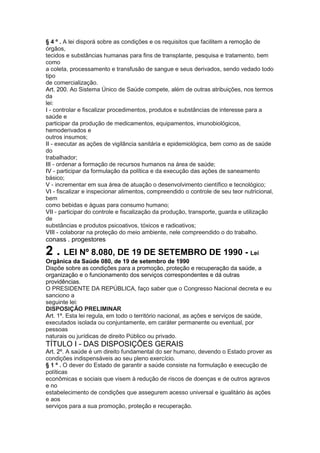 § 4 º . A lei disporá sobre as condições e os requisitos que facilitem a remoção de
órgãos,
tecidos e substâncias humanas para fins de transplante, pesquisa e tratamento, bem
como
a coleta, processamento e transfusão de sangue e seus derivados, sendo vedado todo
tipo
de comercialização.
Art. 200. Ao Sistema Único de Saúde compete, além de outras atribuições, nos termos
da
lei:
I - controlar e fiscalizar procedimentos, produtos e substâncias de interesse para a
saúde e
participar da produção de medicamentos, equipamentos, imunobiológicos,
hemoderivados e
outros insumos;
II - executar as ações de vigilância sanitária e epidemiológica, bem como as de saúde
do
trabalhador;
III - ordenar a formação de recursos humanos na área de saúde;
IV - participar da formulação da política e da execução das ações de saneamento
básico;
V - incrementar em sua área de atuação o desenvolvimento científico e tecnológico;
VI - fiscalizar e inspecionar alimentos, compreendido o controle de seu teor nutricional,
bem
como bebidas e águas para consumo humano;
VII - participar do controle e fiscalização da produção, transporte, guarda e utilização
de
substâncias e produtos psicoativos, tóxicos e radioativos;
VIII - colaborar na proteção do meio ambiente, nele compreendido o do trabalho.
conass . progestores 21

2 . LEI Nº 8.080, DE 19 DE SETEMBRO DE 1990 - Lei
Orgânica da Saúde 080, de 19 de setembro de 1990
Dispõe sobre as condições para a promoção, proteção e recuperação da saúde, a
organização e o funcionamento dos serviços correspondentes e dá outras
providências.
O PRESIDENTE DA REPÚBLICA, faço saber que o Congresso Nacional decreta e eu
sanciono a
seguinte lei:
DISPOSIÇÃO PRELIMINAR
Art. 1º. Esta lei regula, em todo o território nacional, as ações e serviços de saúde,
executados isolada ou conjuntamente, em caráter permanente ou eventual, por
pessoas
naturais ou jurídicas de direito Público ou privado.
TÍTULO I - DAS DISPOSIÇÕES GERAIS
Art. 2º. A saúde é um direito fundamental do ser humano, devendo o Estado prover as
condições indispensáveis ao seu pleno exercício.
§ 1 º . O dever do Estado de garantir a saúde consiste na formulação e execução de
políticas
econômicas e sociais que visem à redução de riscos de doenças e de outros agravos
e no
estabelecimento de condições que assegurem acesso universal e igualitário às ações
e aos
serviços para a sua promoção, proteção e recuperação.
 