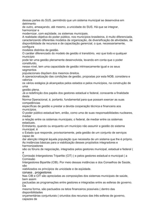 dessas partes do SUS, permitindo que um sistema municipal se desenvolva em
detrimento
de outro, ameaçando, até mesmo, a unicidade do SUS. Há que se integrar,
harmonizar e
modernizar, com eqüidade, os sistemas municipais.
A realidade objetiva do poder público, nos municípios brasileiros, é muito diferenciada,
caracterizando diferentes modelos de organização, de diversificação de atividades, de
disponibilidade de recursos e de capacitação gerencial, o que, necessariamente,
configura
modelos distintos de gestão.
O caráter diferenciado do modelo de gestão é transitório, vez que todo e qualquer
município
pode ter uma gestão plenamente desenvolvida, levando em conta que o poder
constituído,
nesse nível, tem uma capacidade de gestão intrinsecamente igual e os seus
segmentos
populacionais dispõem dos mesmos direitos.
A operacionalização das condições de gestão, propostas por esta NOB, considera e
valoriza
os vários estágios já alcançados pelos estados e pelos municípios, na construção de
uma
gestão plena.
Já a redefinição dos papéis dos gestores estadual e federal, consoante a finalidade
desta
Norma Operacional, é, portanto, fundamental para que possam exercer as suas
competências
específicas de gestão e prestar a devida cooperação técnica e financeira aos
municípios.
O poder público estadual tem, então, como uma de suas responsabilidades nucleares,
mediar
a relação entre os sistemas municipais; o federal, de mediar entre os sistemas
estaduais.
Entretanto, quando ou enquanto um município não assumir a gestão do sistema
municipal, é
o Estado que responde, provisoriamente, pela gestão de um conjunto de serviços
capaz de
dar atenção integral àquela população que necessita de um sistema que lhe é próprio.
As instâncias básicas para a viabilização desses propósitos integradores e
harmonizadores
são os fóruns de negociação, integrados pelos gestores municipal, estadual e federal (
a
Comissão Intergestores Tripartite (CIT) ( e pelos gestores estadual e municipal ( a
Comissão
Intergestores Bipartite (CIB). Por meio dessas instâncias e dos Conselhos de Saúde,
são
viabilizados os princípios de unicidade e de eqüidade.
conass . progestores 53
Nas CIB e CIT são apreciadas as composições dos sistemas municipais de saúde,
bem assim
pactuadas as programações entre gestores e integradas entre as esferas de governo.
Da
mesma forma, são pactuados os tetos financeiros possíveis ( dentro das
disponibilidades
orçamentárias conjunturais ( oriundos dos recursos das três esferas de governo,
capazes de
 