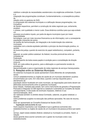 viabilizar a atenção às necessidades assistenciais e às exigências ambientais. O pacto
ea
integração das programações constituem, fundamentalmente, a conseqüência prática
da
relação entre os gestores do SUS.
A composição dos sistemas municipais e a ratificação dessas programações, nos
Conselhos
de Saúde respectivos, permitem a construção de redes regionais que, certamente,
ampliam
o acesso, com qualidade e menor custo. Essa dinâmica contribui para que seja evitado
um
processo acumulativo injusto, por parte de alguns municípios (quer por maior
disponibilidade
tecnológica, quer por mais recursos financeiros ou de informação), com a conseqüente
espoliação crescente de outros.
As tarefas de harmonização, de integração e de modernização dos sistemas
municipais,
realizadas com a devida eqüidade (admitido o princípio da discriminação positiva, no
sentido
da busca da justiça, quando do exercício do papel redistributivo), competem, portanto,
por
especial, ao poder público estadual. Ao federal, incumbe promovê-las entre as
Unidades da
Federação.
O desempenho de todos esses papéis é condição para a consolidação da direção
única do
SUS, em cada esfera de governo, para a efetivação e a permanente revisão do
processo de
descentralização e para a organização de redes regionais de serviços hierarquizados.
5. Relações entre os Sistemas Municipais
Os sistemas municipais de saúde apresentam níveis diferentes de complexidade,
sendo
comum estabelecimentos ou órgãos de saúde de um município atenderem usuários
encaminhados por outro. Em vista disso, quando o serviço requerido para o
atendimento da
população estiver localizado em outro município, as negociações para tanto devem ser
efetivadas exclusivamente entre os gestores municipais.
Essa relação, mediada pelo estado, tem como instrumento de garantia a Programação
Pactuada e Integrada na CIB regional ou estadual e submetida ao Conselho de Saúde
correspondente. A discussão de eventuais impasses, relativos à sua
operacionalização, deve
ser realizada também no âmbito dessa Comissão, cabendo, ao gestor estadual, a
decisão
sobre problemas surgidos na execução das políticas aprovadas. No caso de recurso,
este
deve ser apresentado ao Conselho Estadual de Saúde (CES).
54 legislação estruturante do sus
Outro aspecto importante a ser ressaltado é que a gerência (comando) dos
estabelecimentos ou órgãos de saúde de um município é da pessoa jurídica que opera
o
serviço, sejam esses estatais (federal, estadual ou municipal) ou privados. Assim, a
relação
desse gerente deve ocorrer somente com o gestor do município onde o seu
estabelecimento
 