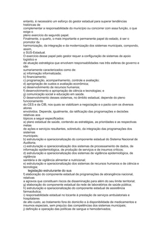 entanto, é necessário um esforço do gestor estadual para superar tendências
históricas de
complementar a responsabilidade do município ou concorrer com essa função, o que
exige o
pleno exercício do segundo papel.
Finalmente, o quarto, o mais importante e permanente papel do estado, é ser o
promotor da
harmonização, da integração e da modernização dos sistemas municipais, compondo,
assim,
o SUS-Estadual.
O exercício desse papel pelo gestor requer a configuração de sistemas de apoio
logístico e
de atuação estratégica que envolvem responsabilidades nas três esferas de governo e
são
sumariamente caracterizados como de:
a) informação informatizada;
b) financiamento;
c) programação, acompanhamento, controle e avaliação;
d) apropriação de custos e avaliação econômica;
e) desenvolvimento de recursos humanos;
f) desenvolvimento e apropriação de ciência e tecnologias; e
g) comunicação social e educação em saúde.
O desenvolvimento desses sistemas, no âmbito estadual, depende do pleno
funcionamento
do CES e da CIB, nos quais se viabilizam a negociação e o pacto com os diversos
atores
envolvidos. Depende, igualmente, da ratificação das programações e decisões
relativas aos
tópicos a seguir especificados:
a) plano estadual de saúde, contendo as estratégias, as prioridades e as respectivas
metas
de ações e serviços resultantes, sobretudo, da integração das programações dos
sistemas
municipais;
b) estruturação e operacionalização do componente estadual do Sistema Nacional de
Auditoria;
c) estruturação e operacionalização dos sistemas de processamento de dados, de
informação epidemiológica, de produção de serviços e de insumos críticos;
d) estruturação e operacionalização dos sistemas de vigilância epidemiológica, de
vigilância
sanitária e de vigilância alimentar e nutricional;
e) estruturação e operacionalização dos sistemas de recursos humanos e de ciência e
tecnologia;
56 legislação estruturante do sus
f) elaboração do componente estadual de programações de abrangência nacional,
relativas
a agravos que constituam riscos de disseminação para além do seu limite territorial;
g) elaboração do componente estadual da rede de laboratórios de saúde pública;
h) estruturação e operacionalização do componente estadual de assistência
farmacêutica;
i) responsabilidade estadual no tocante à prestação de serviços ambulatoriais e
hospitalares
de alto custo, ao tratamento fora do domicílio e à disponibilidade de medicamentos e
insumos especiais, sem prejuízo das competências dos sistemas municipais;
j) definição e operação das políticas de sangue e hemoderivados;
 