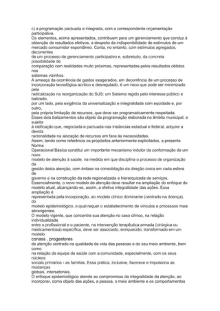 c) a programação pactuada e integrada, com a correspondente orçamentação
participativa.
Os elementos, acima apresentados, contribuem para um gerenciamento que conduz à
obtenção de resultados efetivos, a despeito da indisponibilidade de estímulos de um
mercado consumidor espontâneo. Conta, no entanto, com estímulos agregados,
decorrentes
de um processo de gerenciamento participativo e, sobretudo, da concreta
possibilidade de
comparação com realidades muito próximas, representadas pelos resultados obtidos
nos
sistemas vizinhos.
A ameaça da ocorrência de gastos exagerados, em decorrência de um processo de
incorporação tecnológica acrítico e desregulado, é um risco que pode ser minimizado
pela
radicalização na reorganização do SUS: um Sistema regido pelo interesse público e
balizado,
por um lado, pela exigência da universalização e integralidade com eqüidade e, por
outro,
pela própria limitação de recursos, que deve ser programaticamente respeitada.
Esses dois balizamentos são objeto da programação elaborada no âmbito municipal, e
sujeita
à ratificação que, negociada e pactuada nas instâncias estadual e federal, adquire a
devida
racionalidade na alocação de recursos em face às necessidades.
Assim, tendo como referência os propósitos anteriormente explicitados, a presente
Norma
Operacional Básica constitui um importante mecanismo indutor da conformação de um
novo
modelo de atenção à saúde, na medida em que disciplina o processo de organização
da
gestão desta atenção, com ênfase na consolidação da direção única em cada esfera
de
governo e na construção da rede regionalizada e hierarquizada de serviços.
Essencialmente, o novo modelo de atenção deve resultar na ampliação do enfoque do
modelo atual, alcançando-se, assim, a efetiva integralidade das ações. Essa
ampliação é
representada pela incorporação, ao modelo clínico dominante (centrado na doença),
do
modelo epidemiológico, o qual requer o estabelecimento de vínculos e processos mais
abrangentes.
O modelo vigente, que concentra sua atenção no caso clínico, na relação
individualizada
entre o profissional e o paciente, na intervenção terapêutica armada (cirúrgica ou
medicamentosa) específica, deve ser associado, enriquecido, transformado em um
modelo
conass . progestores 61
de atenção centrado na qualidade de vida das pessoas e do seu meio ambiente, bem
como
na relação da equipe de saúde com a comunidade, especialmente, com os seus
núcleos
sociais primários - as famílias. Essa prática, inclusive, favorece e impulsiona as
mudanças
globais, intersetoriais.
O enfoque epidemiológico atende ao compromisso da integralidade da atenção, ao
incorporar, como objeto das ações, a pessoa, o meio ambiente e os comportamentos
 