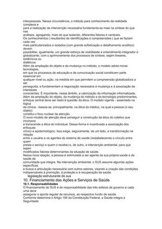 interpessoais. Nessa circunstância, o método para conhecimento da realidade
complexa e
para a realização da intervenção necessária fundamenta-se mais na síntese do que
nas
análises, agregando, mais do que isolando, diferentes fatores e variáveis.
Os conhecimentos ( resultantes de identificações e compreensões ( que se faziam
cada vez
mais particularizados e isolados (com grande sofisticação e detalhamento analítico)
devem
possibilitar, igualmente, um grande esforço de visibilidade e entendimento integrador e
globalizante, com o aprimoramento dos processos de síntese, sejam lineares,
sistêmicos ou
dialéticos.
Além da ampliação do objeto e da mudança no método, o modelo adota novas
tecnologias,
em que os processos de educação e de comunicação social constituem parte
essencial em
qualquer nível ou ação, na medida em que permitem a compreensão globalizadora a
ser
perseguida, e fundamentam a negociação necessária à mudança e à associação de
interesses
conscientes. É importante, nesse âmbito, a valorização da informação informatizada.
Além da ampliação do objeto, da mudança do método e da tecnologia predominantes,
enfoque central deve ser dado à questão da ética. O modelo vigente - assentado na
lógica
da clínica - baseia-se, principalmente, na ética do médico, na qual a pessoa (o seu
objeto)
constitui o foco nuclear da atenção.
O novo modelo de atenção deve perseguir a construção da ética do coletivo que
incorpora
e transcende a ética do individual. Dessa forma é incentivada a associação dos
enfoques
clínico e epidemiológico. Isso exige, seguramente, de um lado, a transformação na
relação
entre o usuário e os agentes do sistema de saúde (restabelecendo o vínculo entre
quem
presta o serviço e quem o recebe) e, de outro, a intervenção ambiental, para que
sejam
modificados fatores determinantes da situação de saúde.
Nessa nova relação, a pessoa é estimulada a ser agente da sua própria saúde e da
saúde da
comunidade que integra. Na intervenção ambiental, o SUS assume algumas ações
específicas
e busca a articulação necessária com outros setores, visando a criação das condições
indispensáveis à promoção, à proteção e à recuperação da saúde.
62 legislação estruturante do sus
10. Financiamento das Ações e Serviços de Saúde
10.1. Responsabilidades
O financiamento do SUS é de responsabilidade das três esferas de governo e cada
uma deve
assegurar o aporte regular de recursos, ao respectivo fundo de saúde.
Conforme determina o Artigo 194 da Constituição Federal, a Saúde integra a
Seguridade
 