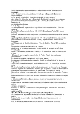 Social, juntamente com a Previdência e a Assistência Social. No inciso VI do
Parágrafo
único desse mesmo Artigo, está determinado que a Seguridade Social será
organizada pelo
poder público, observada a “diversidade da base de financiamento”.
Já o Artigo 195 determina que a Seguridade Social será financiada com recursos
provenientes dos orçamentos da União, dos Estados, do Distrito Federal e dos
Municípios, e
de Contribuições Sociais.
10.2.Fontes
As principais fontes específicas da Seguridade Social incidem sobre a Folha de
Salários
(Fonte 154), o Faturamento (Fonte 153 - COFINS) e o Lucro (Fonte 151 - Lucro
Líquido).
Até 1992, todas essas fontes integravam o orçamento do Ministério da Saúde e ainda
havia
aporte significativo de fontes fiscais (Fonte 100 - Recursos Ordinários, provenientes
principalmente da receita de impostos e taxas). A partir de 1993, deixou de ser
repassada
ao MS a parcela da Contribuição sobre a Folha de Salários (Fonte 154, arrecadada
pelo
Instituto Nacional de Seguridade Social - INSS).
Atualmente, as fontes que asseguram o maior aporte de recursos ao MS são a
Contribuição
sobre o Faturamento (Fonte 153 - COFINS) e a Contribuição sobre o Lucro Líquido
(Fonte
151), sendo que os aportes provenientes de Fontes Fiscais são destinados
praticamente à
cobertura de despesas com Pessoal e Encargos Sociais.
Dentro da previsibilidade de Contribuições Sociais na esfera federal, no âmbito da
Seguridade
Social, uma fonte específica para financiamento do SUS - a Contribuição Provisória
sobre
Movimentações Financeiras - está criada, ainda que em caráter provisório. A solução
definitiva depende de uma reforma tributária que reveja essa e todas as demais bases
tributárias e financeiras do Governo, da Seguridade e, portanto, da Saúde.
Nas esferas estadual e municipal, além dos recursos oriundos do respectivo Tesouro,
o
financiamento do SUS conta com recursos transferidos pela União aos Estados e pela
União
e Estados aos Municípios. Esses recursos devem ser previstos no orçamento e
identificados
nos Fundos de Saúde estadual e municipal como receita operacional proveniente da
esfera
conass . progestores 63
federal e ou estadual e utilizados na execução de ações previstas nos respectivos
planos de
saúde e na PPI.
10.3. Transferências Intergovernamentais e Contrapartidas
As transferências, regulares ou eventuais, da União para Estados, Municípios e
Distrito
Federal estão condicionadas à contrapartida desses níveis de governo, em
conformidade
com as normas legais vigentes (Lei de Diretrizes Orçamentárias e outras).
 