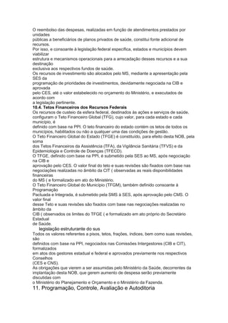 O reembolso das despesas, realizadas em função de atendimentos prestados por
unidades
públicas a beneficiários de planos privados de saúde, constitui fonte adicional de
recursos.
Por isso, e consoante à legislação federal específica, estados e municípios devem
viabilizar
estrutura e mecanismos operacionais para a arrecadação desses recursos e a sua
destinação
exclusiva aos respectivos fundos de saúde.
Os recursos de investimento são alocados pelo MS, mediante a apresentação pela
SES da
programação de prioridades de investimentos, devidamente negociada na CIB e
aprovada
pelo CES, até o valor estabelecido no orçamento do Ministério, e executados de
acordo com
a legislação pertinente.
10.4. Tetos Financeiros dos Recursos Federais
Os recursos de custeio da esfera federal, destinados às ações e serviços de saúde,
configuram o Teto Financeiro Global (TFG), cujo valor, para cada estado e cada
município, é
definido com base na PPI. O teto financeiro do estado contém os tetos de todos os
municípios, habilitados ou não a qualquer uma das condições de gestão.
O Teto Financeiro Global do Estado (TFGE) é constituído, para efeito desta NOB, pela
soma
dos Tetos Financeiros da Assistência (TFA), da Vigilância Sanitária (TFVS) e da
Epidemiologia e Controle de Doenças (TFECD).
O TFGE, definido com base na PPI, é submetido pela SES ao MS, após negociação
na CIB e
aprovação pelo CES. O valor final do teto e suas revisões são fixados com base nas
negociações realizadas no âmbito da CIT ( observadas as reais disponibilidades
financeiras
do MS ( e formalizado em ato do Ministério.
O Teto Financeiro Global do Município (TFGM), também definido consoante à
Programação
Pactuada e Integrada, é submetido pela SMS à SES, após aprovação pelo CMS. O
valor final
desse Teto e suas revisões são fixados com base nas negociações realizadas no
âmbito da
CIB ( observados os limites do TFGE ( e formalizado em ato próprio do Secretário
Estadual
de Saúde.
64 legislação estruturante do sus
Todos os valores referentes a pisos, tetos, frações, índices, bem como suas revisões,
são
definidos com base na PPI, negociados nas Comissões Intergestores (CIB e CIT),
formalizados
em atos dos gestores estadual e federal e aprovados previamente nos respectivos
Conselhos
(CES e CNS).
As obrigações que vierem a ser assumidas pelo Ministério da Saúde, decorrentes da
implantação desta NOB, que gerem aumento de despesa serão previamente
discutidas com
o Ministério do Planejamento e Orçamento e o Ministério da Fazenda.
11. Programação, Controle, Avaliação e Autoditoria
 