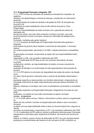 11.1. Programação Pactuada e Integrada - PPI
11.1.1. A PPI envolve as atividades de assistência ambulatorial e hospitalar, de
vigilância
sanitária e de epidemiologia e controle de doenças, constituindo um instrumento
essencial
de reorganização do modelo de atenção e da gestão do SUS, de alocação dos
recursos e de
explicitação do pacto estabelecido entre as três esferas de governo. Essa
Programação
traduz as responsabilidades de cada município com a garantia de acesso da
população aos
serviços de saúde, quer pela oferta existente no próprio município, quer pelo
encaminhamento a outros municípios, sempre por intermédio de relações entre
gestores
municipais, mediadas pelo gestor estadual.
11.1.2. O processo de elaboração da Programação Pactuada entre gestores e
Integrada
entre esferas de governo deve respeitar a autonomia de cada gestor: o município
elabora
sua própria programação, aprovando-a no CMS; o estado harmoniza e compatibiliza
as
programações municipais, incorporando as ações sob sua responsabilidade direta,
mediante
negociação na CIB, cujo resultado é deliberado pelo CES.
11.1.3. A elaboração da PPI deve se dar num processo ascendente, de base
municipal,
configurando, também, as responsabilidades do estado na busca crescente da
eqüidade, da
qualidade da atenção e na conformação da rede regionalizada e hierarquizada de
serviços.
11.1.4. A PPI observa os princípios da integralidade das ações de saúde e da direção
única
em cada nível de governo, traduzindo todo o conjunto de atividades relacionadas a
uma
população específica e desenvolvidas num território determinado, independente da
vinculação institucional do órgão responsável pela execução dessas atividades. Os
órgãos
federais, estaduais e municipais, bem como os prestadores conveniados e contratados
têm
suas ações expressas na Programação Pactuada e Integrada do município em que
estão
localizados, na medida em que estão subordinados ao gestor municipal.
conass . progestores 65
11.1.5. A União define normas, critérios, instrumentos e prazos, aprova a programação
de
ações sob seu controle ( inscritas na programação pelo estado e seus municípios (
incorpora
as ações sob sua responsabilidade direta e aloca os recursos disponíveis, segundo os
valores
apurados na programação e negociados na CIT, cujo resultado é deliberado pelo CNS.
11.1.6. A elaboração da PPI observa critérios e parâmetros definidos pelas Comissões
Intergestores e aprovados pelos respectivos Conselhos. No tocante aos recursos de
origem
federal, os critérios, prazos e fluxos de elaboração da PPI e de suas reprogramações
periódicas ou extraordinárias são fixados em ato normativo do MS e traduzem as
 