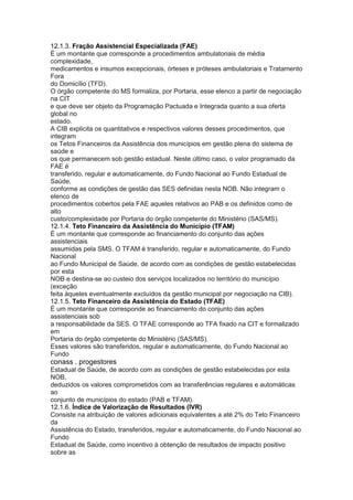 12.1.3. Fração Assistencial Especializada (FAE)
É um montante que corresponde a procedimentos ambulatoriais de média
complexidade,
medicamentos e insumos excepcionais, órteses e próteses ambulatoriais e Tratamento
Fora
do Domicílio (TFD).
O órgão competente do MS formaliza, por Portaria, esse elenco a partir de negociação
na CIT
e que deve ser objeto da Programação Pactuada e Integrada quanto a sua oferta
global no
estado.
A CIB explicita os quantitativos e respectivos valores desses procedimentos, que
integram
os Tetos Financeiros da Assistência dos municípios em gestão plena do sistema de
saúde e
os que permanecem sob gestão estadual. Neste último caso, o valor programado da
FAE é
transferido, regular e automaticamente, do Fundo Nacional ao Fundo Estadual de
Saúde,
conforme as condições de gestão das SES definidas nesta NOB. Não integram o
elenco de
procedimentos cobertos pela FAE aqueles relativos ao PAB e os definidos como de
alto
custo/complexidade por Portaria do órgão competente do Ministério (SAS/MS).
12.1.4. Teto Financeiro da Assistência do Município (TFAM)
É um montante que corresponde ao financiamento do conjunto das ações
assistenciais
assumidas pela SMS. O TFAM é transferido, regular e automaticamente, do Fundo
Nacional
ao Fundo Municipal de Saúde, de acordo com as condições de gestão estabelecidas
por esta
NOB e destina-se ao custeio dos serviços localizados no território do município
(exceção
feita àqueles eventualmente excluídos da gestão municipal por negociação na CIB).
12.1.5. Teto Financeiro da Assistência do Estado (TFAE)
É um montante que corresponde ao financiamento do conjunto das ações
assistenciais sob
a responsabilidade da SES. O TFAE corresponde ao TFA fixado na CIT e formalizado
em
Portaria do órgão competente do Ministério (SAS/MS).
Esses valores são transferidos, regular e automaticamente, do Fundo Nacional ao
Fundo
conass . progestores 69
Estadual de Saúde, de acordo com as condições de gestão estabelecidas por esta
NOB,
deduzidos os valores comprometidos com as transferências regulares e automáticas
ao
conjunto de municípios do estado (PAB e TFAM).
12.1.6. Índice de Valorização de Resultados (IVR)
Consiste na atribuição de valores adicionais equivalentes a até 2% do Teto Financeiro
da
Assistência do Estado, transferidos, regular e automaticamente, do Fundo Nacional ao
Fundo
Estadual de Saúde, como incentivo à obtenção de resultados de impacto positivo
sobre as
 