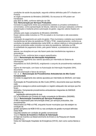 condições de saúde da população, segundo critérios definidos pela CIT e fixados em
Portaria
do órgão competente do Ministério (SAS/MS). Os recursos do IVR podem ser
transferidos
pela SES às SMS, conforme definição da CIB.
12.2. Remuneração por Serviços Produzidos
Consiste no pagamento direto aos prestadores estatais ou privados contratados e
conveniados, contra apresentação de faturas, referente a serviços realizados conforme
programação e mediante prévia autorização do gestor, segundo valores fixados em
tabelas
editadas pelo órgão competente do Ministério (SAS/MS).
Esses valores estão incluídos no TFA do estado e do município e são executados
mediante
ordenação de pagamento por parte do gestor. Para municípios e estados que recebem
transferências de tetos da assistência (TFAM e TFAE, respectivamente), conforme as
condições de gestão estabelecidas nesta NOB, os valores relativos à remuneração por
serviços produzidos estão incluídos nos tetos da assistência, definidos na CIB.
A modalidade de pagamento direto, pelo gestor federal, a prestadores de serviços
ocorre
apenas nas situações em que não fazem parte das transferências regulares e
automáticas
Fundo a Fundo, conforme itens a seguir especificados.
12.2.1. Remuneração de Internações Hospitalares
Consiste no pagamento dos valores apurados por intermédio do Sistema de
Informações
Hospitalares do SUS (SIH/SUS), englobando o conjunto de procedimentos realizados
em
regime de internação, com base na Autorização de Internação Hospitalar (AIH),
documento
esse de autorização e fatura de serviços.
1 2 . 2 . 2 . Remuneração de Procedimentos Ambulatoriais de Alto Custo/
Complexidade
Consiste no pagamento dos valores apurados por intermédio do SIA/SUS, com base
na
Autorização de Procedimentos de Alto Custo (APAC), documento esse que identifica
cada
paciente e assegura a prévia autorização e o registro adequado dos serviços que lhe
foram
prestados. Compreende procedimentos ambulatoriais integrantes do SIA/SUS
definidos na
70 legislação estruturante do sus
CIT e formalizados por Portaria do órgão competente do Ministério (SAS/MS).
12.2.3. Remuneração Transitória por Serviços Produzidos
O MS é responsável pela remuneração direta, por serviços produzidos, dos
procedimentos
relacionados ao PAB e à FAE, enquanto houver municípios que não estejam na
condição de
gestão semiplena da NOB 01/93 ou nas condições de gestão municipal definidas
nesta NOB
naqueles estados em condição de gestão convencional.
12.2.4. Fatores de Incentivo e Índices de Valorização
O Fator de Incentivo ao Desenvolvimento do Ensino e da Pesquisa em Saúde
(FIDEPS) e o
Índice de Valorização Hospitalar de Emergência (IVH-E), bem como outros fatores e
ou
 