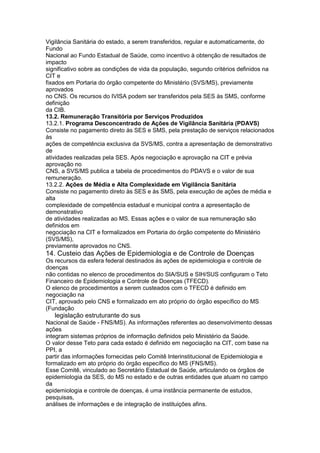 Vigilância Sanitária do estado, a serem transferidos, regular e automaticamente, do
Fundo
Nacional ao Fundo Estadual de Saúde, como incentivo à obtenção de resultados de
impacto
significativo sobre as condições de vida da população, segundo critérios definidos na
CIT e
fixados em Portaria do órgão competente do Ministério (SVS/MS), previamente
aprovados
no CNS. Os recursos do IVISA podem ser transferidos pela SES às SMS, conforme
definição
da CIB.
13.2. Remuneração Transitória por Serviços Produzidos
13.2.1. Programa Desconcentrado de Ações de Vigilância Sanitária (PDAVS)
Consiste no pagamento direto às SES e SMS, pela prestação de serviços relacionados
às
ações de competência exclusiva da SVS/MS, contra a apresentação de demonstrativo
de
atividades realizadas pela SES. Após negociação e aprovação na CIT e prévia
aprovação no
CNS, a SVS/MS publica a tabela de procedimentos do PDAVS e o valor de sua
remuneração.
13.2.2. Ações de Média e Alta Complexidade em Vigilância Sanitária
Consiste no pagamento direto às SES e às SMS, pela execução de ações de média e
alta
complexidade de competência estadual e municipal contra a apresentação de
demonstrativo
de atividades realizadas ao MS. Essas ações e o valor de sua remuneração são
definidos em
negociação na CIT e formalizados em Portaria do órgão competente do Ministério
(SVS/MS),
previamente aprovados no CNS.
14. Custeio das Ações de Epidemiologia e de Controle de Doenças
Os recursos da esfera federal destinados às ações de epidemiologia e controle de
doenças
não contidas no elenco de procedimentos do SIA/SUS e SIH/SUS configuram o Teto
Financeiro de Epidemiologia e Controle de Doenças (TFECD).
O elenco de procedimentos a serem custeados com o TFECD é definido em
negociação na
CIT, aprovado pelo CNS e formalizado em ato próprio do órgão específico do MS
(Fundação
72 legislação estruturante do sus
Nacional de Saúde - FNS/MS). As informações referentes ao desenvolvimento dessas
ações
integram sistemas próprios de informação definidos pelo Ministério da Saúde.
O valor desse Teto para cada estado é definido em negociação na CIT, com base na
PPI, a
partir das informações fornecidas pelo Comitê Interinstitucional de Epidemiologia e
formalizado em ato próprio do órgão específico do MS (FNS/MS).
Esse Comitê, vinculado ao Secretário Estadual de Saúde, articulando os órgãos de
epidemiologia da SES, do MS no estado e de outras entidades que atuam no campo
da
epidemiologia e controle de doenças, é uma instância permanente de estudos,
pesquisas,
análises de informações e de integração de instituições afins.
 