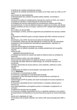 b) Gerência de unidades ambulatoriais próprias.
c) Gerência de unidades ambulatoriais do estado ou da União, salvo se a CIB ou a CIT
definir
outra divisão de responsabilidades.
d) Reorganização das unidades sob gestão pública (estatais, conveniadas e
contratadas),
introduzindo a prática do cadastramento nacional dos usuários do SUS, com vistas à
vinculação de clientela e à sistematização da oferta dos serviços.
e) Prestação dos serviços relacionados aos procedimentos cobertos pelo PAB e
acompanhamento, no caso de referência interna ou externa ao município, dos demais
serviços prestados aos seus munícipes, conforme a PPI, mediado pela relação gestor-
gestor
com a SES e as demais SMS.
f) Contratação, controle, auditoria e pagamento aos prestadores dos serviços contidos
no
PAB.
g) Operação do SIA/SUS quanto a serviços cobertos pelo PAB, conforme normas do
MS, e
alimentação, junto à SES, dos bancos de dados de interesse nacional.
h) Autorização, desde que não haja definição em contrário da CIB, das internações
hospitalares e dos procedimentos ambulatoriais especializados, realizados no
município, que
continuam sendo pagos por produção de serviços.
i) Manutenção do cadastro atualizado das unidades assistenciais sob sua gestão,
segundo
normas do MS.
74 legislação estruturante do sus
j) Avaliação permanente do impacto das ações do Sistema sobre as condições de
saúde dos
seus munícipes e sobre o seu meio ambiente.
k) Execução das ações básicas de vigilância sanitária, incluídas no PBVS.
l) Execução das ações básicas de epidemiologia, de controle de doenças e de
ocorrências
mórbidas, decorrentes de causas externas, como acidentes, violências e outras,
incluídas no
TFECD.
m) Elaboração do relatório anual de gestão e aprovação pelo CMS.
15.1.2. Requisitos
a) Comprovar o funcionamento do CMS.
b) Comprovar a operação do Fundo Municipal de Saúde.
c) Apresentar o Plano Municipal de Saúde e comprometer-se a participar da
elaboração e da
implementação da PPI do estado, bem assim da alocação de recursos expressa na
programação.
d) Comprovar capacidade técnica e administrativa e condições materiais para o
exercício de
suas responsabilidades e prerrogativas quanto à contratação, ao pagamento, ao
controle e
à auditoria dos serviços sob sua gestão.
e) Comprovar a dotação orçamentária do ano e o dispêndio realizado no ano anterior,
correspondente à contrapartida de recursos financeiros próprios do Tesouro Municipal,
de
acordo com a legislação em vigor.
f) Formalizar junto ao gestor estadual, com vistas à CIB, após aprovação pelo CMS, o
pleito
 